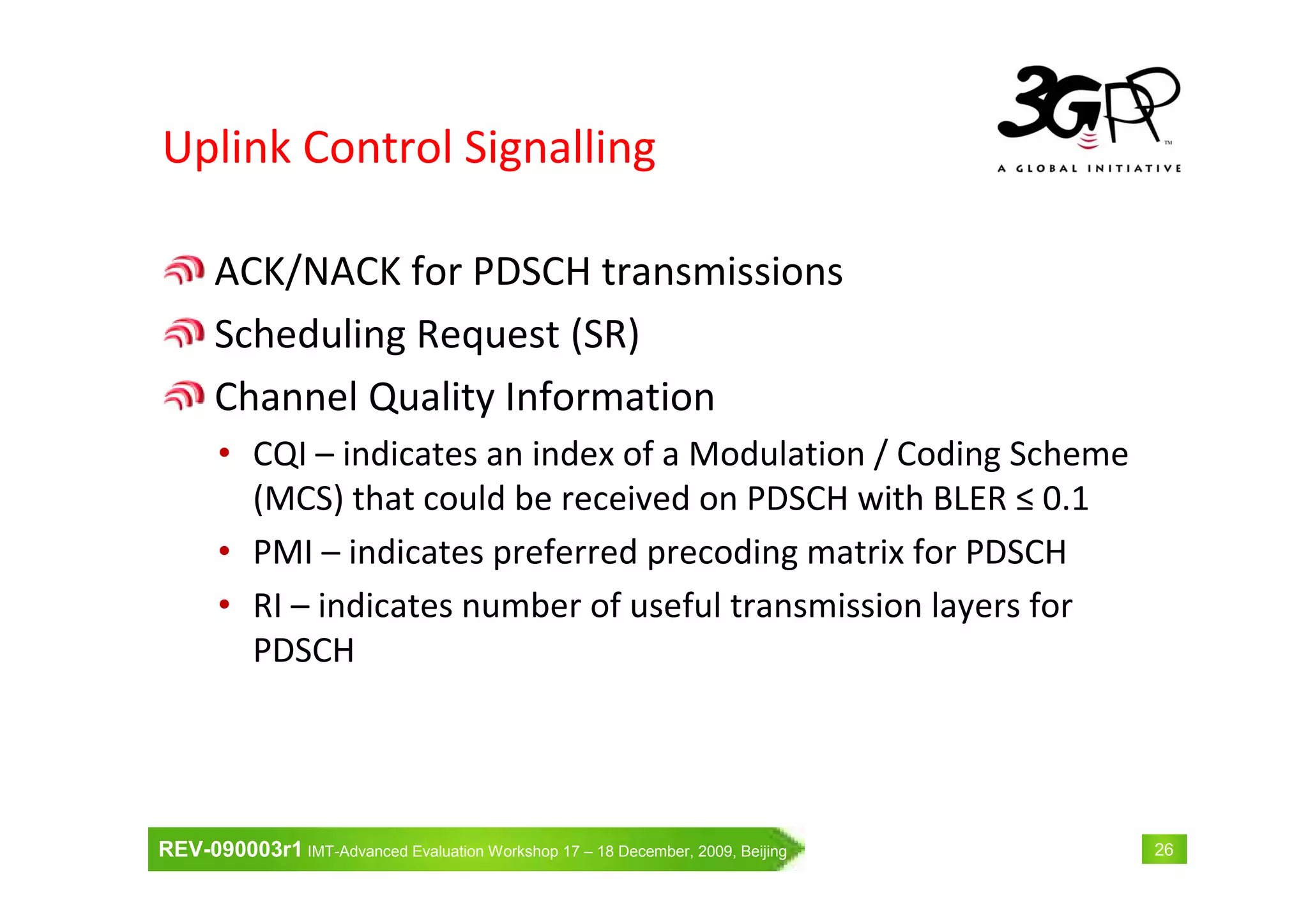 REV-090003r1 IMT-Advanced Evaluation Workshop 17 – 18 December, 2009, Beijing 26
Uplink Control Signalling
ACK/NACK for PDSCH transmissions
Scheduling Request (SR)
Channel Quality Information
• CQI – indicates an index of a Modulation / Coding Scheme
(MCS) that could be received on PDSCH with BLER ≤ 0.1
• PMI – indicates preferred precoding matrix for PDSCH
• RI – indicates number of useful transmission layers for
PDSCH
 