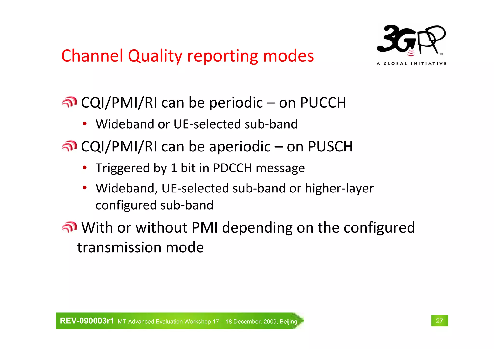 REV-090003r1 IMT-Advanced Evaluation Workshop 17 – 18 December, 2009, Beijing 27
Channel Quality reporting modes
CQI/PMI/RI can be periodic – on PUCCH
• Wideband or UE-selected sub-band
CQI/PMI/RI can be aperiodic – on PUSCH
• Triggered by 1 bit in PDCCH message
• Wideband, UE-selected sub-band or higher-layer
configured sub-band
With or without PMI depending on the configured
transmission mode
 