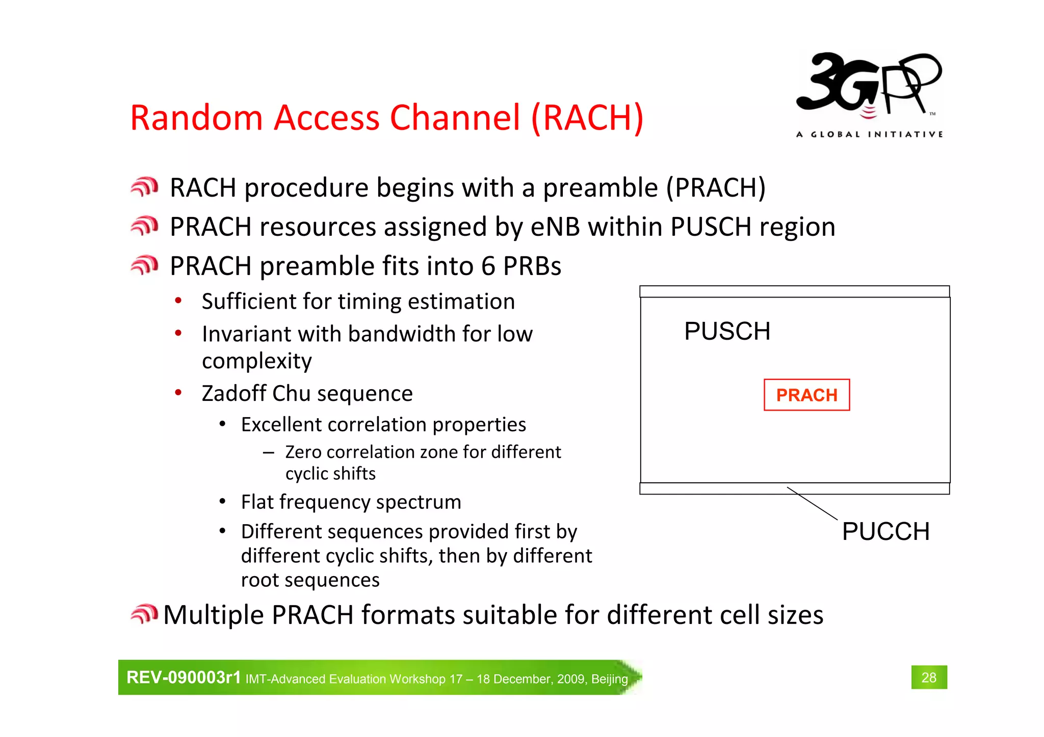 REV-090003r1 IMT-Advanced Evaluation Workshop 17 – 18 December, 2009, Beijing 28
Random Access Channel (RACH)
RACH procedure begins with a preamble (PRACH)
PRACH resources assigned by eNB within PUSCH region
PRACH preamble fits into 6 PRBs
• Sufficient for timing estimation
• Invariant with bandwidth for low
complexity
• Zadoff Chu sequence
• Excellent correlation properties
– Zero correlation zone for different
cyclic shifts
• Flat frequency spectrum
• Different sequences provided first by
different cyclic shifts, then by different
root sequences
Multiple PRACH formats suitable for different cell sizes
PRACH
PUSCH
PUCCH
 