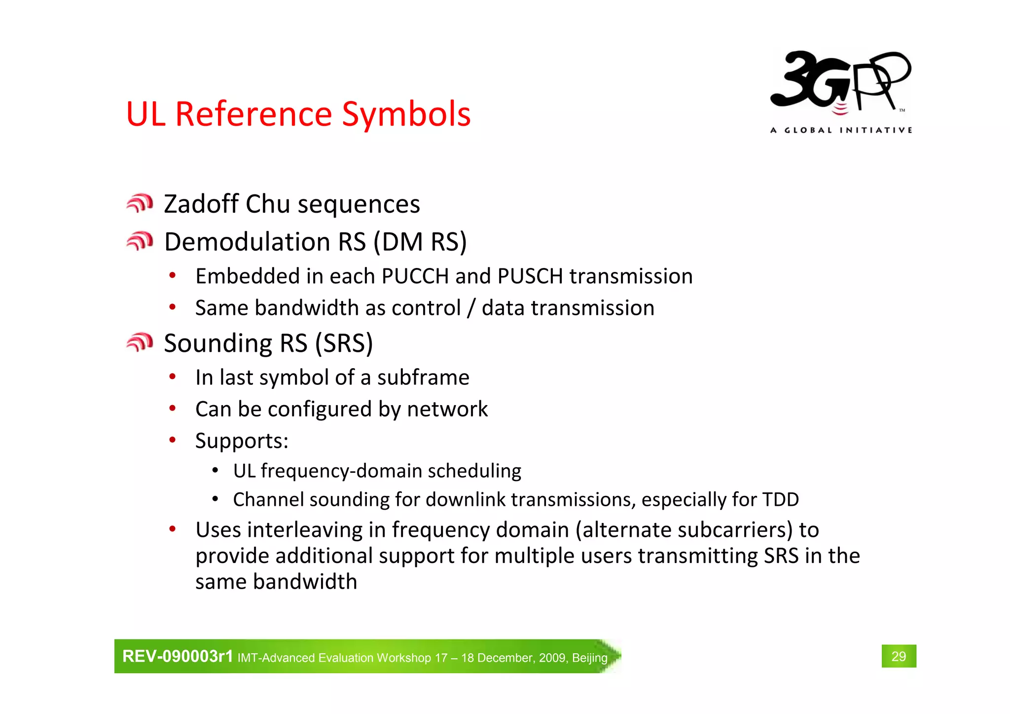 REV-090003r1 IMT-Advanced Evaluation Workshop 17 – 18 December, 2009, Beijing 29
UL Reference Symbols
Zadoff Chu sequences
Demodulation RS (DM RS)
• Embedded in each PUCCH and PUSCH transmission
• Same bandwidth as control / data transmission
Sounding RS (SRS)
• In last symbol of a subframe
• Can be configured by network
• Supports:
• UL frequency-domain scheduling
• Channel sounding for downlink transmissions, especially for TDD
• Uses interleaving in frequency domain (alternate subcarriers) to
provide additional support for multiple users transmitting SRS in the
same bandwidth
 