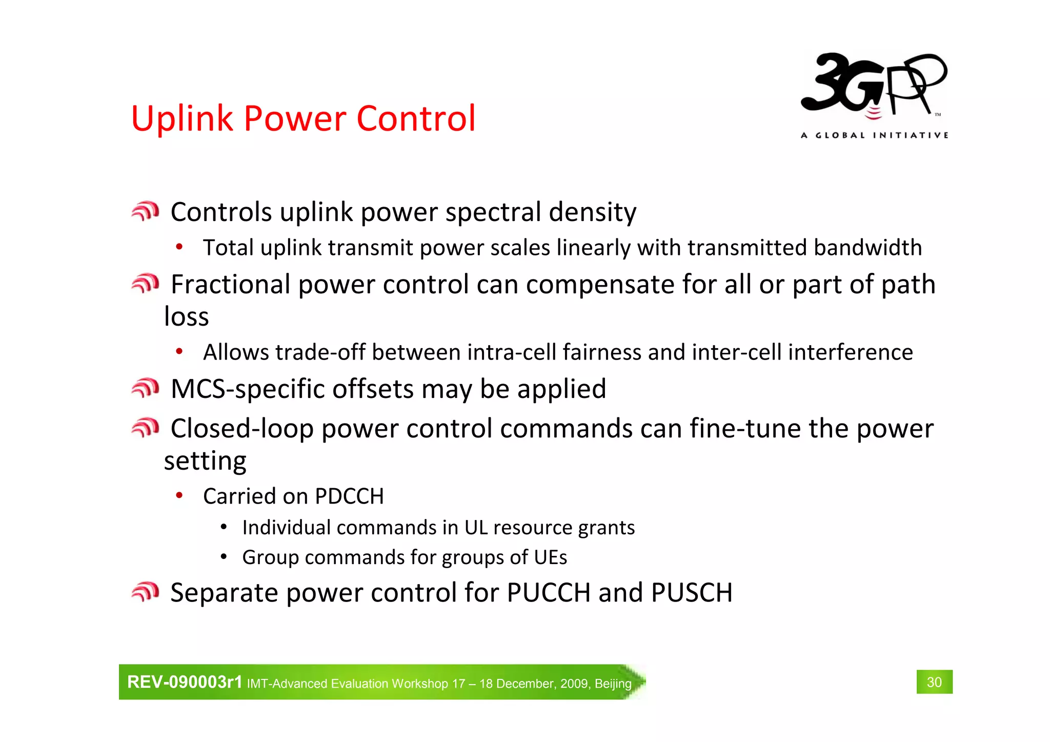 REV-090003r1 IMT-Advanced Evaluation Workshop 17 – 18 December, 2009, Beijing 30
Uplink Power Control
Controls uplink power spectral density
• Total uplink transmit power scales linearly with transmitted bandwidth
Fractional power control can compensate for all or part of path
loss
• Allows trade-off between intra-cell fairness and inter-cell interference
MCS-specific offsets may be applied
Closed-loop power control commands can fine-tune the power
setting
• Carried on PDCCH
• Individual commands in UL resource grants
• Group commands for groups of UEs
Separate power control for PUCCH and PUSCH
 