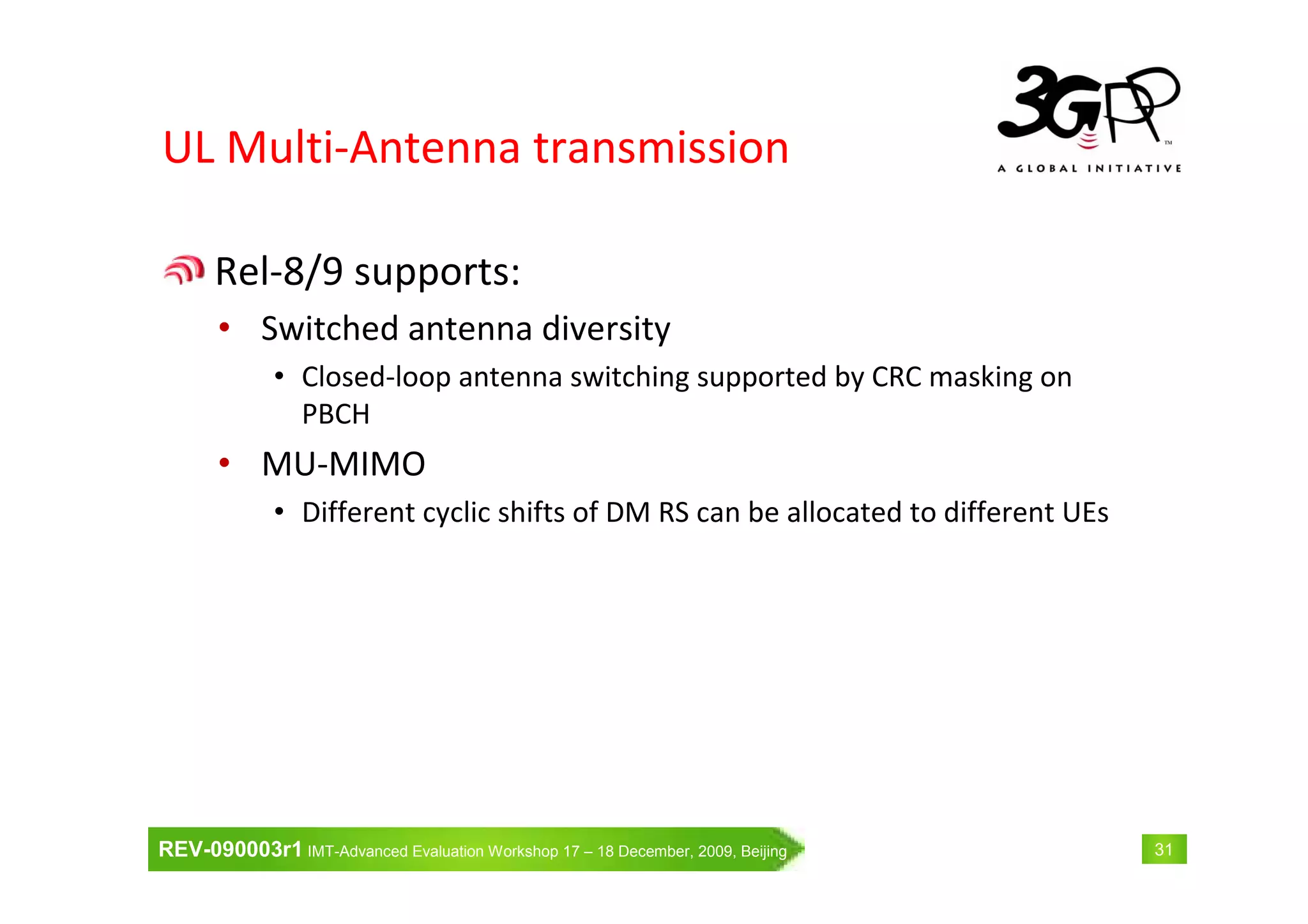 REV-090003r1 IMT-Advanced Evaluation Workshop 17 – 18 December, 2009, Beijing 31
UL Multi-Antenna transmission
Rel-8/9 supports:
• Switched antenna diversity
• Closed-loop antenna switching supported by CRC masking on
PBCH
• MU-MIMO
• Different cyclic shifts of DM RS can be allocated to different UEs
 