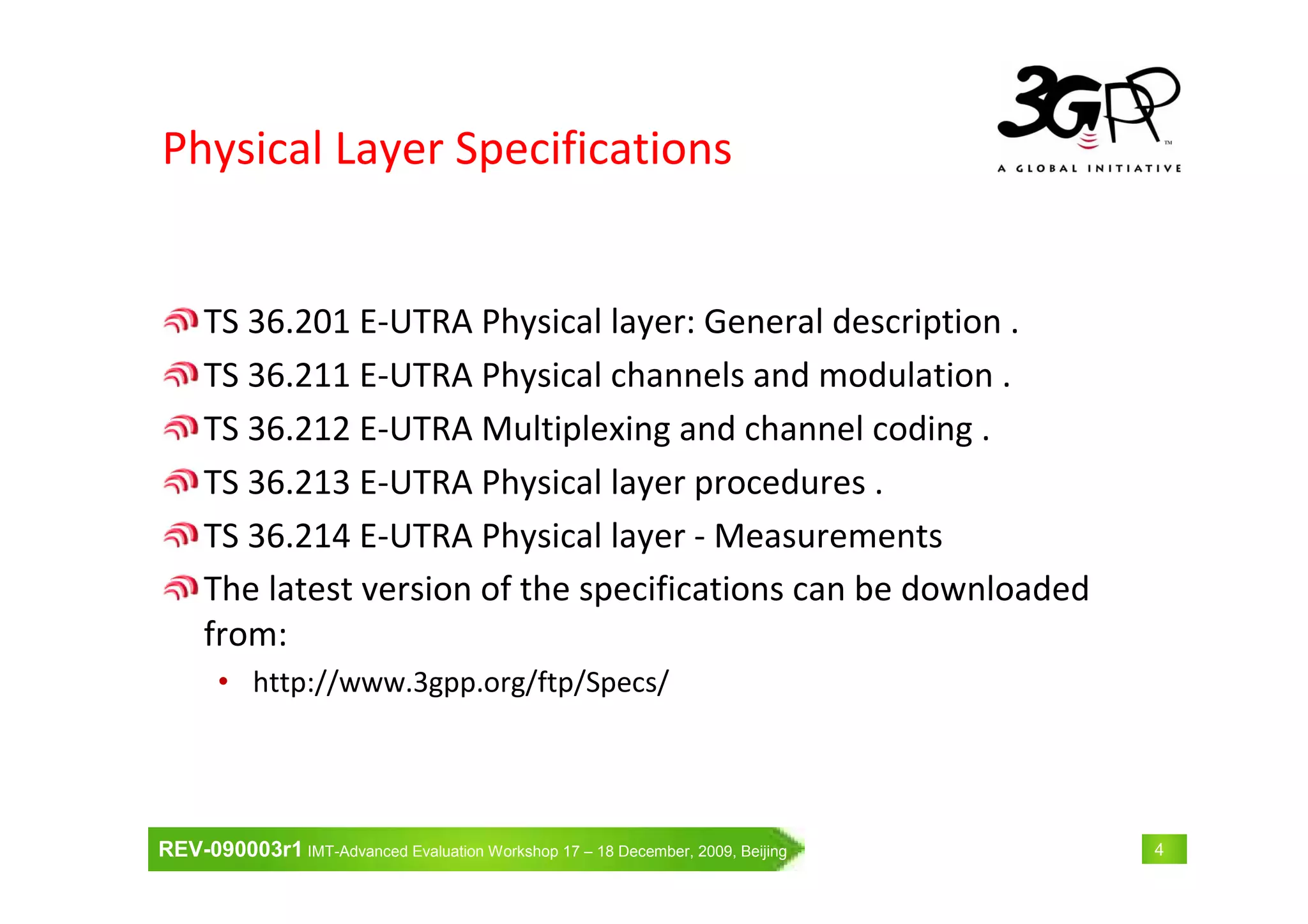 REV-090003r1 IMT-Advanced Evaluation Workshop 17 – 18 December, 2009, Beijing 4
Physical Layer Specifications
TS 36.201 E-UTRA Physical layer: General description .
TS 36.211 E-UTRA Physical channels and modulation .
TS 36.212 E-UTRA Multiplexing and channel coding .
TS 36.213 E-UTRA Physical layer procedures .
TS 36.214 E-UTRA Physical layer - Measurements
The latest version of the specifications can be downloaded
from:
• http://www.3gpp.org/ftp/Specs/
 