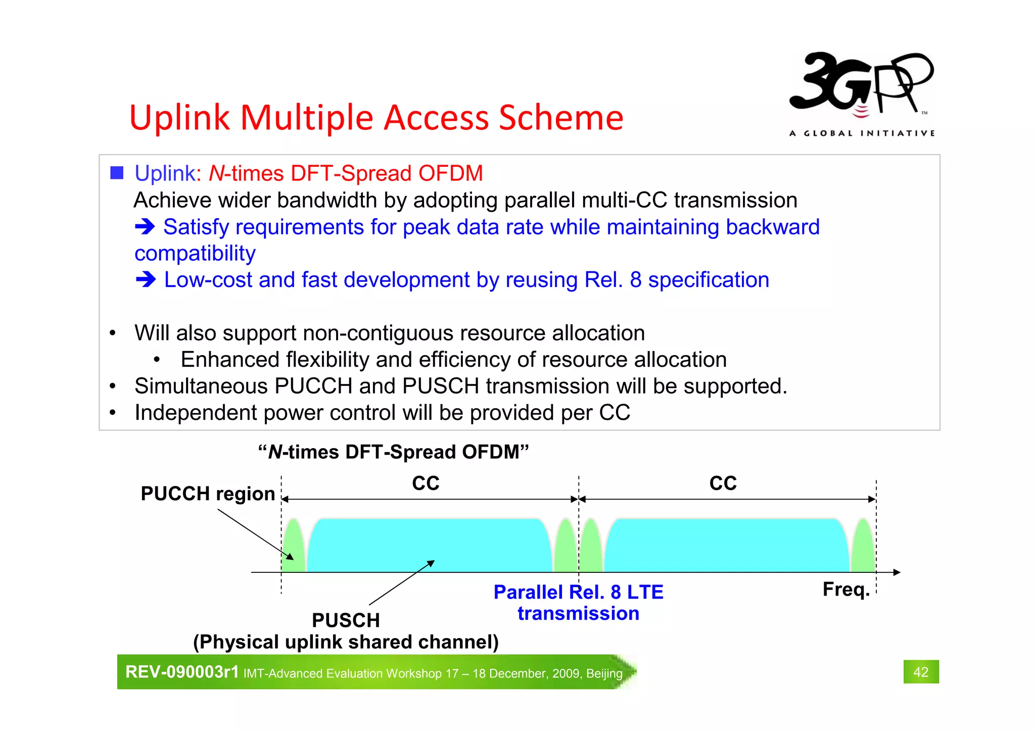 REV-090003r1 IMT-Advanced Evaluation Workshop 17 – 18 December, 2009, Beijing 42
Uplink: N-times DFT-Spread OFDM
Achieve wider bandwidth by adopting parallel multi-CC transmission
Satisfy requirements for peak data rate while maintaining backward
compatibility
Low-cost and fast development by reusing Rel. 8 specification
• Will also support non-contiguous resource allocation
• Enhanced flexibility and efficiency of resource allocation
• Simultaneous PUCCH and PUSCH transmission will be supported.
• Independent power control will be provided per CC
“N-times DFT-Spread OFDM”
CC
Freq.
CC
Parallel Rel. 8 LTE
transmission
PUCCH region
PUSCH
(Physical uplink shared channel)
Uplink Multiple Access Scheme
 