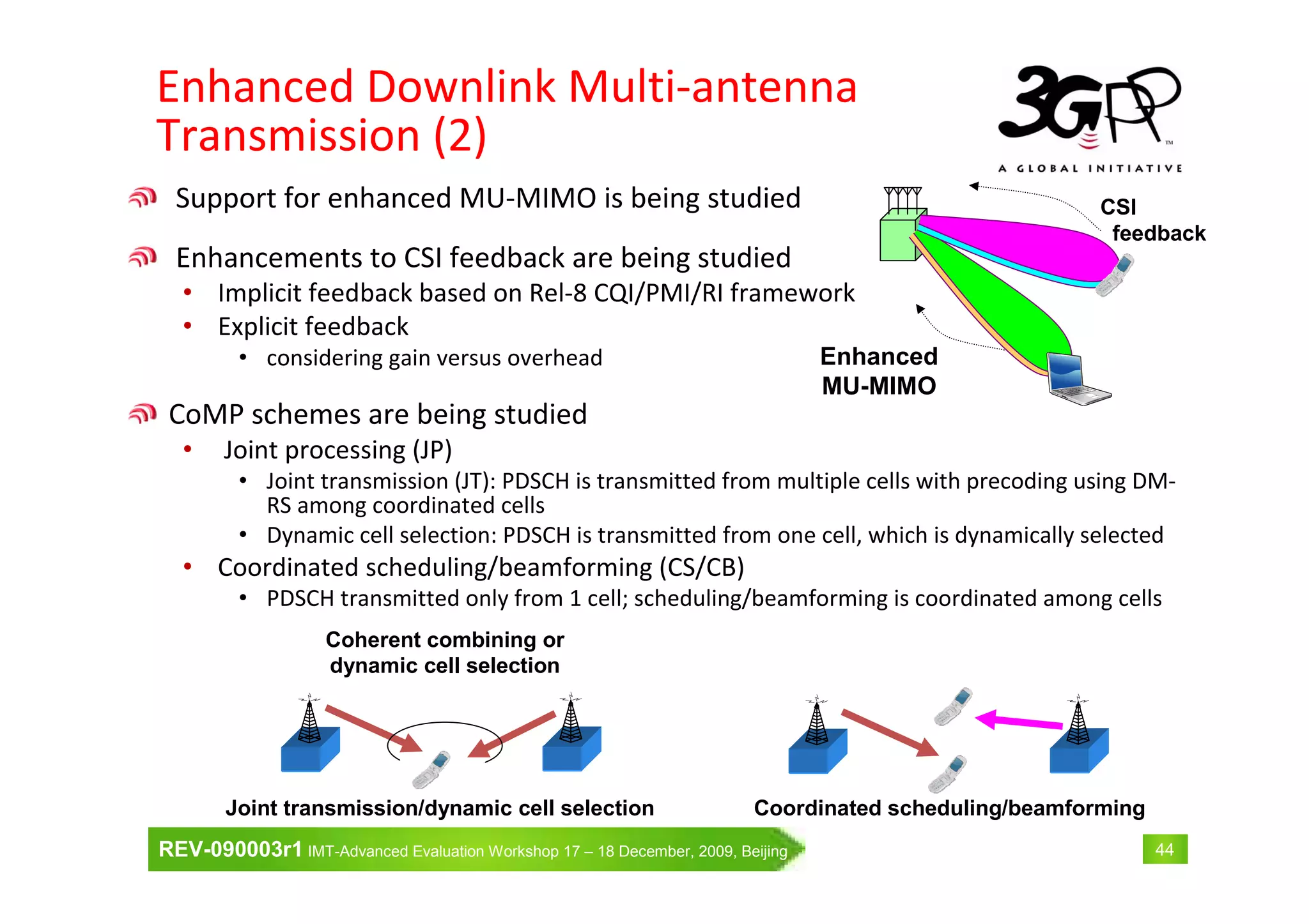 REV-090003r1 IMT-Advanced Evaluation Workshop 17 – 18 December, 2009, Beijing 44
Enhanced Downlink Multi-antenna
Transmission (2)
Support for enhanced MU-MIMO is being studied
Enhancements to CSI feedback are being studied
• Implicit feedback based on Rel-8 CQI/PMI/RI framework
• Explicit feedback
• considering gain versus overhead
CoMP schemes are being studied
• Joint processing (JP)
• Joint transmission (JT): PDSCH is transmitted from multiple cells with precoding using DM-
RS among coordinated cells
• Dynamic cell selection: PDSCH is transmitted from one cell, which is dynamically selected
• Coordinated scheduling/beamforming (CS/CB)
• PDSCH transmitted only from 1 cell; scheduling/beamforming is coordinated among cells
Coherent combining or
dynamic cell selection
Coordinated scheduling/beamformingJoint transmission/dynamic cell selection
Enhanced
MU-MIMO
CSI
feedback
 
