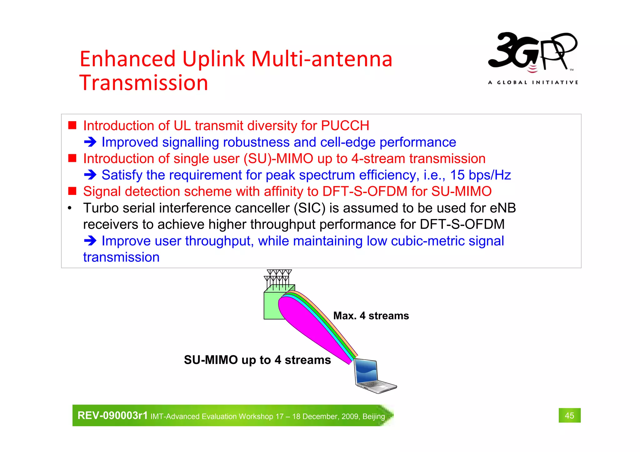 REV-090003r1 IMT-Advanced Evaluation Workshop 17 – 18 December, 2009, Beijing 45
Introduction of UL transmit diversity for PUCCH
Improved signalling robustness and cell-edge performance
Introduction of single user (SU)-MIMO up to 4-stream transmission
Satisfy the requirement for peak spectrum efficiency, i.e., 15 bps/Hz
Signal detection scheme with affinity to DFT-S-OFDM for SU-MIMO
• Turbo serial interference canceller (SIC) is assumed to be used for eNB
receivers to achieve higher throughput performance for DFT-S-OFDM
Improve user throughput, while maintaining low cubic-metric signal
transmission
Max. 4 streams
SU-MIMO up to 4 streams
Enhanced Uplink Multi-antenna
Transmission
 