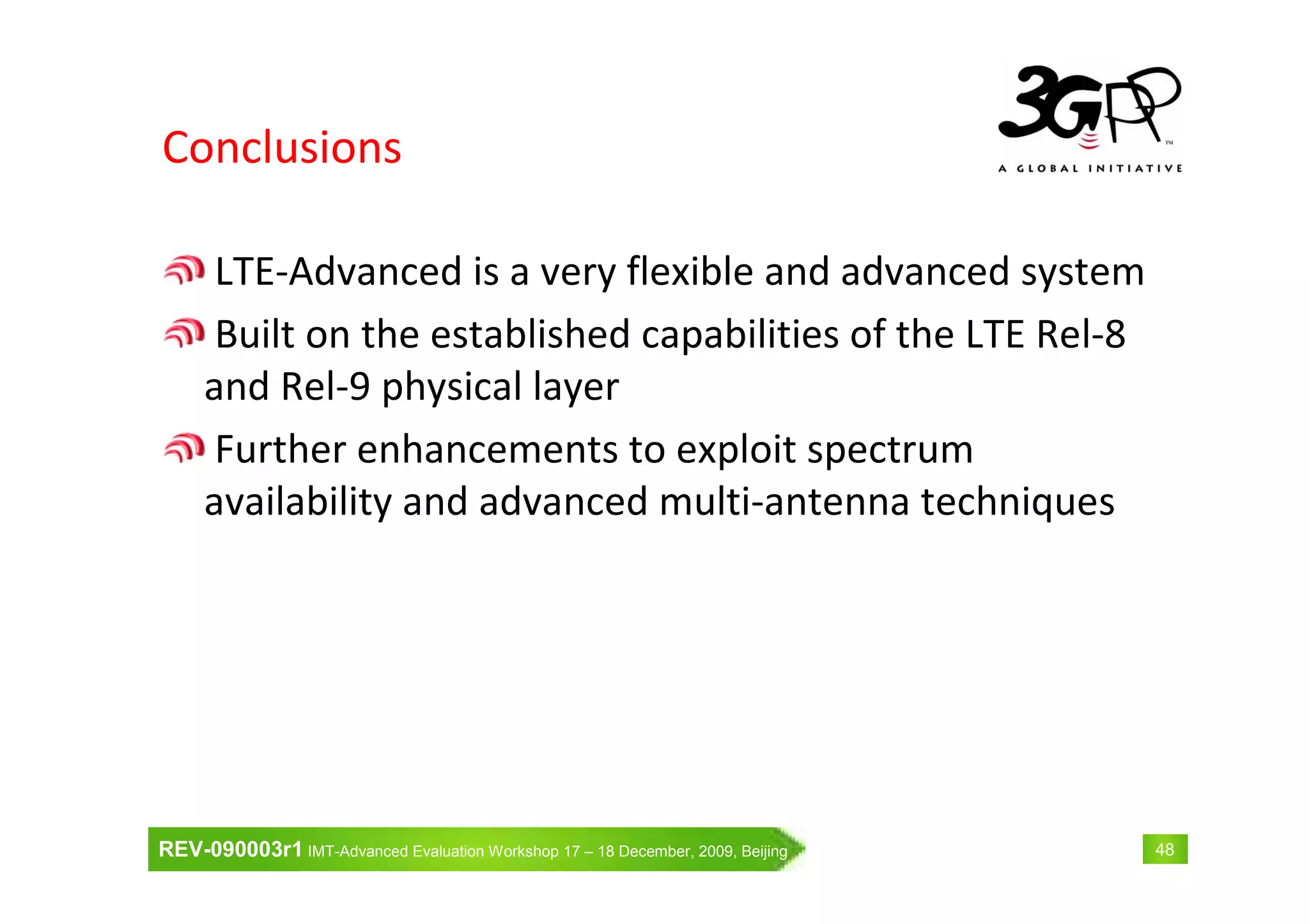 REV-090003r1 IMT-Advanced Evaluation Workshop 17 – 18 December, 2009, Beijing 48
Conclusions
LTE-Advanced is a very flexible and advanced system
Built on the established capabilities of the LTE Rel-8
and Rel-9 physical layer
Further enhancements to exploit spectrum
availability and advanced multi-antenna techniques
 