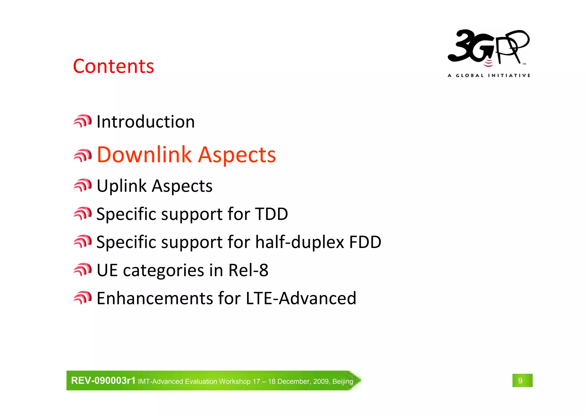 REV-090003r1 IMT-Advanced Evaluation Workshop 17 – 18 December, 2009, Beijing 9
Contents
Introduction
Downlink Aspects
Uplink Aspects
Specific support for TDD
Specific support for half-duplex FDD
UE categories in Rel-8
Enhancements for LTE-Advanced
 