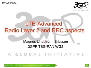 © 3GPP 2009 Mobile World Congress, Barcelona, 19th February 2009© 3GPP 2009 <3GPP LTE-Advanced Evaluation Workshop, Dec. 17-18, 2009> 1
Magnus Lindström, Ericsson
3GPP TSG-RAN WG2
LTELTE--AdvancedAdvanced
Radio Layer 2 and RRC aspectsRadio Layer 2 and RRC aspects
REV-090004
 