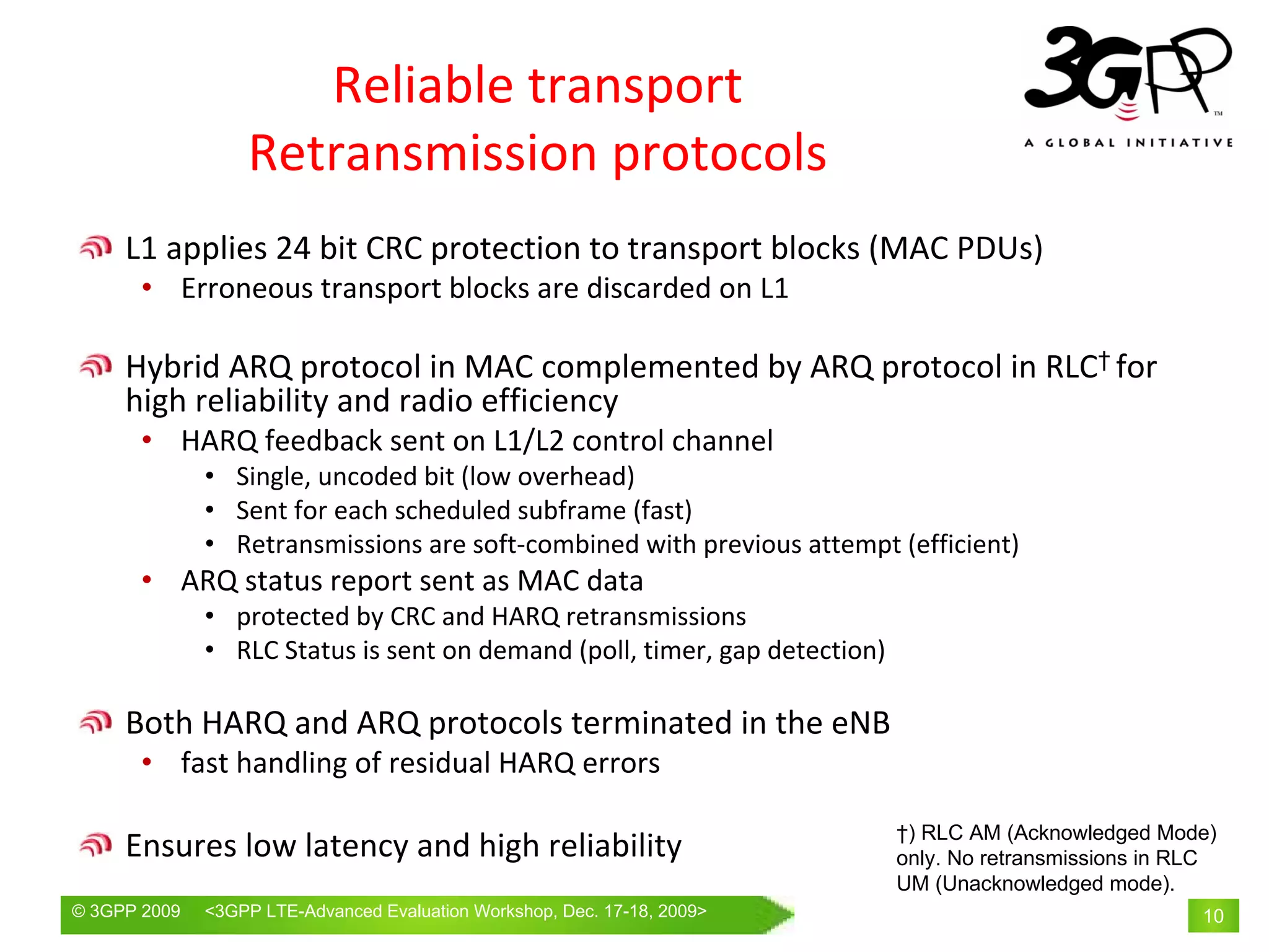 Reliable transport
                  Retransmission protocols
     L1 applies 24 bit CRC protection to transport blocks (MAC PDUs)
       • Erroneous transport blocks are discarded on L1

     Hybrid ARQ protocol in MAC complemented by ARQ protocol in RLC† for 
     high reliability and radio efficiency
       • HARQ feedback sent on L1/L2 control channel
              • Single, uncoded bit (low overhead)
              • Sent for each scheduled subframe (fast)
              • Retransmissions are soft‐combined with previous attempt (efficient)
       • ARQ status report sent as MAC data
              • protected by CRC and HARQ retransmissions
              • RLC Status is sent on demand (poll, timer, gap detection)

     Both HARQ and ARQ protocols terminated in the eNB
       • fast handling of residual HARQ errors

                                                                            †) RLC AM (Acknowledged Mode)
     Ensures low latency and high reliability                               only. No retransmissions in RLC
                                                                            UM (Unacknowledged mode).
© 3GPP 2009   <3GPPWorld Congress, Barcelona, 19th February 2009 2009>
              Mobile LTE-Advanced Evaluation Workshop, Dec. 17-18,                                       10
 