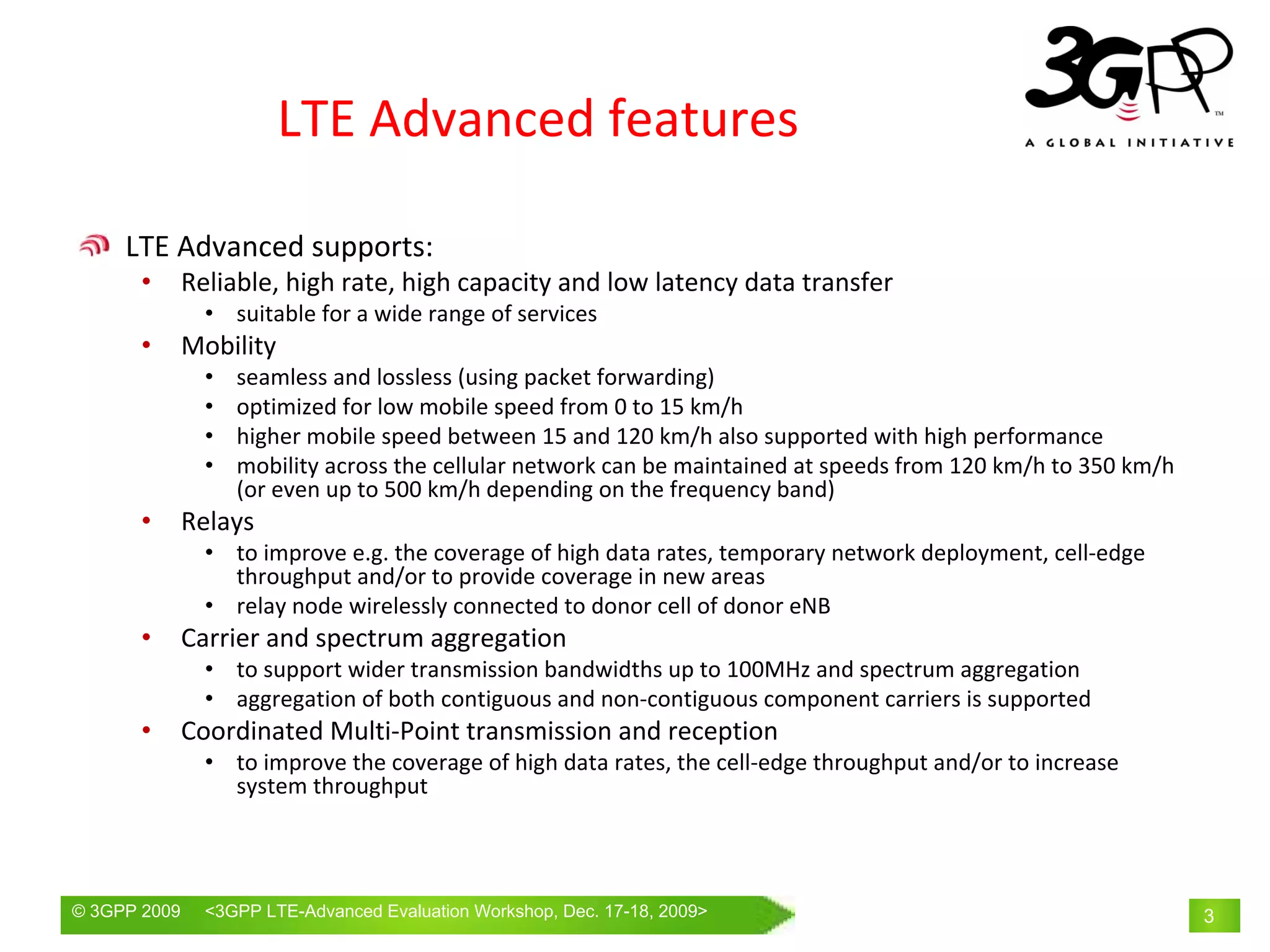 LTE Advanced features

     LTE Advanced supports:
       •      Reliable, high rate, high capacity and low latency data transfer
                • suitable for a wide range of services
       •      Mobility
                •   seamless and lossless (using packet forwarding)
                •   optimized for low mobile speed from 0 to 15 km/h
                •   higher mobile speed between 15 and 120 km/h also supported with high performance
                •   mobility across the cellular network can be maintained at speeds from 120 km/h to 350 km/h 
                    (or even up to 500 km/h depending on the frequency band)
       •      Relays
                • to improve e.g. the coverage of high data rates, temporary network deployment, cell‐edge 
                  throughput and/or to provide coverage in new areas
                • relay node wirelessly connected to donor cell of donor eNB
       •      Carrier and spectrum aggregation
                • to support wider transmission bandwidths up to 100MHz and spectrum aggregation
                • aggregation of both contiguous and non‐contiguous component carriers is supported
       •      Coordinated Multi‐Point transmission and reception
                • to improve the coverage of high data rates, the cell‐edge throughput and/or to increase 
                  system throughput




© 3GPP 2009     <3GPPWorld Congress, Barcelona, 19th February 2009 2009>
                Mobile LTE-Advanced Evaluation Workshop, Dec. 17-18,                                              3
 
