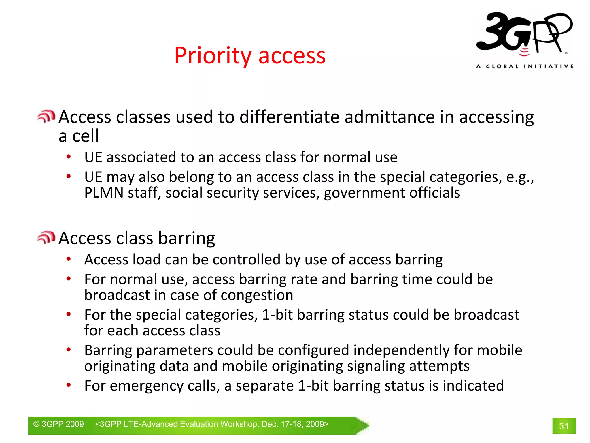 Priority access

     Access classes used to differentiate admittance in accessing 
     a cell
       • UE associated to an access class for normal use
       • UE may also belong to an access class in the special categories, e.g., 
         PLMN staff, social security services, government officials

     Access class barring 
       • Access load can be controlled by use of access barring
       • For normal use, access barring rate and barring time could be 
         broadcast in case of congestion
       • For the special categories, 1‐bit barring status could be broadcast 
         for each access class
       • Barring parameters could be configured independently for mobile 
         originating data and mobile originating signaling attempts
       • For emergency calls, a separate 1‐bit barring status is indicated

© 3GPP 2009   <3GPPWorld Congress, Barcelona, 19th February 2009 2009>
              Mobile LTE-Advanced Evaluation Workshop, Dec. 17-18,                 31
 