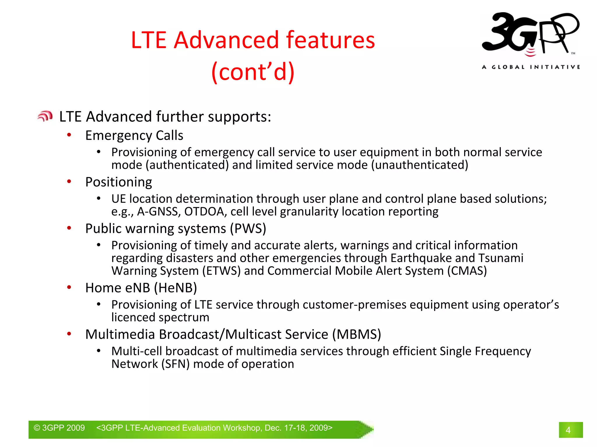 LTE Advanced features
                             (cont’d)
     LTE Advanced further supports:
       • Emergency Calls
              • Provisioning of emergency call service to user equipment in both normal service 
                mode (authenticated) and limited service mode (unauthenticated)
       • Positioning
              • UE location determination through user plane and control plane based solutions; 
                e.g., A‐GNSS, OTDOA, cell level granularity location reporting
       • Public warning systems (PWS)
              • Provisioning of timely and accurate alerts, warnings and critical information 
                regarding disasters and other emergencies through Earthquake and Tsunami 
                Warning System (ETWS) and Commercial Mobile Alert System (CMAS)
       • Home eNB (HeNB) 
              • Provisioning of LTE service through customer‐premises equipment using operator’s 
                licenced spectrum
       • Multimedia Broadcast/Multicast Service (MBMS)
              • Multi‐cell broadcast of multimedia services through efficient Single Frequency 
                Network (SFN) mode of operation



© 3GPP 2009   <3GPPWorld Congress, Barcelona, 19th February 2009 2009>
              Mobile LTE-Advanced Evaluation Workshop, Dec. 17-18,                                  4
 