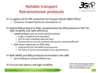 Reliable transport
                  Retransmission protocols
     L1 applies 24 bit CRC protection to transport blocks (MAC PDUs)
       • Erroneous transport blocks are discarded on L1

     Hybrid ARQ protocol in MAC complemented by ARQ protocol in RLC† for 
     high reliability and radio efficiency
       • HARQ feedback sent on L1/L2 control channel
              • Single, uncoded bit (low overhead)
              • Sent for each scheduled subframe (fast)
              • Retransmissions are soft‐combined with previous attempt (efficient)
       • ARQ status report sent as MAC data
              • protected by CRC and HARQ retransmissions
              • RLC Status is sent on demand (poll, timer, gap detection)

     Both HARQ and ARQ protocols terminated in the eNB
       • fast handling of residual HARQ errors

                                                                            †) RLC AM (Acknowledged Mode)
     Ensures low latency and high reliability                               only. No retransmissions in RLC
                                                                            UM (Unacknowledged mode).
© 3GPP 2009   <3GPPWorld Congress, Barcelona, 19th February 2009 2009>
              Mobile LTE-Advanced Evaluation Workshop, Dec. 17-18,                                       10
 