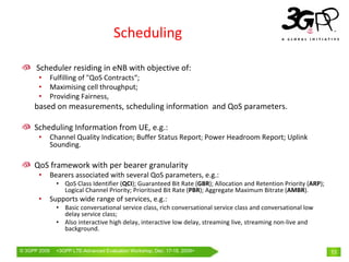 Scheduling

      Scheduler residing in eNB with objective of:
       •      Fulfilling of "QoS Contracts“;
       •      Maximising cell throughput;
       •      Providing Fairness,
     based on measurements, scheduling information  and QoS parameters.

     Scheduling Information from UE, e.g.:
       •      Channel Quality Indication; Buffer Status Report; Power Headroom Report; Uplink 
              Sounding.

     QoS framework with per bearer granularity
       •      Bearers associated with several QoS parameters, e.g.:
                • QoS Class Identifier (QCI); Guaranteed Bit Rate (GBR); Allocation and Retention Priority (ARP); 
                  Logical Channel Priority; Prioritised Bit Rate (PBR); Aggregate Maximum Bitrate (AMBR).
       •      Supports wide range of services, e.g.:
                • Basic conversational service class, rich conversational service class and conversational low 
                  delay service class;
                • Also interactive high delay, interactive low delay, streaming live, streaming non‐live and 
                  background.


© 3GPP 2009     <3GPPWorld Congress, Barcelona, 19th February 2009 2009>
                Mobile LTE-Advanced Evaluation Workshop, Dec. 17-18,                                                 13
 