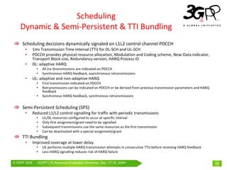 Scheduling
    Dynamic & Semi‐Persistent & TTI Bundling
     Scheduling decisions dynamically signaled on L1L2 control channel PDCCH
       •      1ms Transmission Time Interval (TTI) for DL‐SCH and UL‐SCH
       •      PDCCH provides physical resource allocation, Modulation and Coding scheme, New‐Data indicator, 
              Transport Block size, Redundancy version, HARQ Process ID
       •      DL: adaptive HARQ
                •   All (re‐)transmissions are indicated on PDCCH
                •   Synchronous HARQ feedback, asynchronous retransmissions
       •      UL: adaptive and non‐adaptive HARQ
                •   First transmission indicated on PDCCH
                •   Retransmissions can be indicated on PDCCH or be derived from previous transmission parameters and HARQ 
                    feedback
                •   Synchronous HARQ feedback, synchronous retransmissions


     Semi‐Persistent Scheduling (SPS)
       •      Reduced L1/L2 control signalling for traffic with periodic transmissions
                •   UL/DL resources configured to occur at specific interval
                •   Only first assignment/grant need to be signalled
                •   Subsequent transmissions use the same resources as the first transmission
                •   Can be deactivated with a special assignment/grant
     TTI Bundling
       •      Improved coverage at lower delay
                •   UE performs multiple HARQ transmission attempts in consecutive TTIs before receiving HARQ feedback
                •   Less HARQ signalling reduces risk of HARQ failure

© 3GPP 2009     <3GPPWorld Congress, Barcelona, 19th February 2009 2009>
                Mobile LTE-Advanced Evaluation Workshop, Dec. 17-18,                                                          14
 