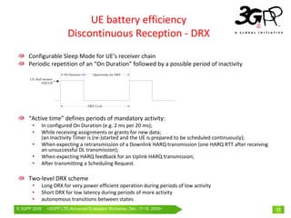 UE battery efficiency
                          Discontinuous Reception ‐ DRX
     Configurable Sleep Mode for UE’s receiver chain
     Periodic repetition of an “On Duration” followed by a possible period of inactivity




     “Active time” defines periods of mandatory activity:
       •      In configured On Duration (e.g. 2 ms per 20 ms);
       •      While receiving assignments or grants for new data; 
              (an Inactivity Timer is (re‐)started and the UE is prepared to be scheduled continuously);
       •      When expecting a retransmission of a Downlink HARQ transmission (one HARQ RTT after receiving 
              an unsuccessful DL transmission);
       •      When expecting HARQ feedback for an Uplink HARQ transmission;
       •      After transmitting a Scheduling Request.

     Two‐level DRX scheme
       •      Long DRX for very power efficient operation during periods of low activity
       •      Short DRX for low latency during periods of more activity
       •      autonomous transitions between states
© 3GPP 2009     <3GPPWorld Congress, Barcelona, 19th February 2009 2009>
                Mobile LTE-Advanced Evaluation Workshop, Dec. 17-18,                                           15
 