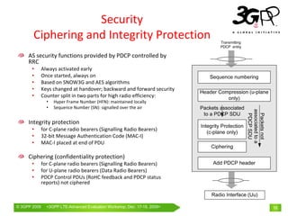 Security
       Ciphering and Integrity Protection
     AS security functions provided by PDCP controlled by 
     RRC
       •      Always activated early
       •      Once started, always on
       •      Based on SNOW3G and AES algorithms
       •      Keys changed at handover; backward and forward security
       •      Counter split in two parts for high radio efficiency:
                •   Hyper Frame Number (HFN): maintained locally
                •   Sequence Number (SN): signalled over the air




                                                                           associated to a
                                                                            Packets not
                                                                            PDCP SDU
     Integrity protection
       •      for C‐plane radio bearers (Signalling Radio Bearers)
       •      32‐bit Message Authentication Code (MAC‐I)
       •      MAC‐I placed at end of PDU

     Ciphering (confidentiality protection)
       •      for C‐plane radio bearers (Signalling Radio Bearers)
       •      for U‐plane radio bearers (Data Radio Bearers)
       •      PDCP Control PDUs (RoHC feedback and PDCP status 
              reports) not ciphered



© 3GPP 2009     <3GPPWorld Congress, Barcelona, 19th February 2009 2009>
                Mobile LTE-Advanced Evaluation Workshop, Dec. 17-18,                         16
 