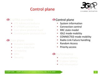 Control plane

     E‐UTRA overview                                                  Control plane
       •      LTE Advanced features                                       •   System information
       •      E‐UTRAN architecture                                        •   Connection control
       •      User plane protocol stack                                   •   RRC state model
       •      Control plane protocol stack                                •   IDLE mode mobility
                                                                          •   CONNECTED mode mobility
     User plane                                                           •   Radio Link Failure handling
       •      Reliable transport                                          •   Random Access
       •      U‐plane data flow                                           •   Priority access
       •      Scheduling
       •      DRX                                                     Performance
       •      Security                                                    • U‐plane latency
                                                                          • C‐plane latency
                                                                          • HO interruption

© 3GPP 2009    <3GPPWorld Congress, Barcelona, 19th February 2009 2009>
               Mobile LTE-Advanced Evaluation Workshop, Dec. 17-18,                                         17
 