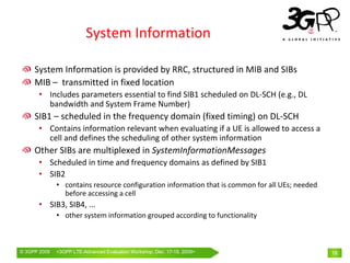 System Information

     System Information is provided by RRC, structured in MIB and SIBs
     MIB – transmitted in fixed location
       • Includes parameters essential to find SIB1 scheduled on DL‐SCH (e.g., DL 
         bandwidth and System Frame Number)
     SIB1 – scheduled in the frequency domain (fixed timing) on DL‐SCH
       • Contains information relevant when evaluating if a UE is allowed to access a 
         cell and defines the scheduling of other system information
     Other SIBs are multiplexed in SystemInformationMessages
       • Scheduled in time and frequency domains as defined by SIB1
       • SIB2
              • contains resource configuration information that is common for all UEs; needed 
                before accessing a cell
       • SIB3, SIB4, ... 
              • other system information grouped according to functionality



© 3GPP 2009   <3GPPWorld Congress, Barcelona, 19th February 2009 2009>
              Mobile LTE-Advanced Evaluation Workshop, Dec. 17-18,                                18
 