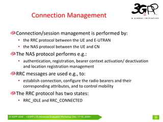Connection Management

     Connection/session management is performed by:
       • the RRC protocol between the UE and E‐UTRAN
       • the NAS protocol between the UE and CN
     The NAS protocol performs e.g.:
       • authentication, registration, bearer context activation/ deactivation 
         and location registration management
     RRC messages are used e.g., to:
       • establish connection, configure the radio bearers and their 
         corresponding attributes, and to control mobility
     The RRC protocol has two states:
       • RRC_IDLE and RRC_CONNECTED


© 3GPP 2009   <3GPPWorld Congress, Barcelona, 19th February 2009 2009>
              Mobile LTE-Advanced Evaluation Workshop, Dec. 17-18,                19
 