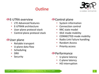 Outline

     E‐UTRA overview                                                  Control plane
       •      LTE Advanced features                                       •   System information
       •      E‐UTRAN architecture                                        •   Connection control
       •      User plane protocol stack                                   •   RRC state model
       •      Control plane protocol stack                                •   IDLE mode mobility
                                                                          •   CONNECTED mode mobility
     User plane                                                           •   Radio Link Failure handling
       •      Reliable transport                                          •   Random Access
       •      U‐plane data flow                                           •   Priority access
       •      Scheduling
       •      DRX                                                     Performance
       •      Security                                                    • U‐plane latency
                                                                          • C‐plane latency
                                                                          • HO interruption

© 3GPP 2009    <3GPPWorld Congress, Barcelona, 19th February 2009 2009>
               Mobile LTE-Advanced Evaluation Workshop, Dec. 17-18,                                         2
 