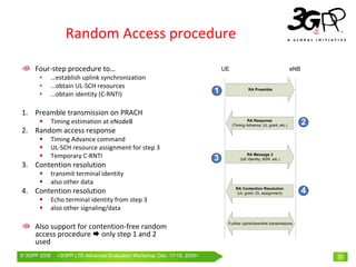 Random Access procedure

     Four‐step procedure to…                                                   UE                                      eNB
       •      …establish uplink synchronization
       •      …obtain UL‐SCH resources
       •      …obtain identity (C‐RNTI)                                    1                 RA Preamble




1. Preamble transmission on PRACH
              Timing estimation at eNodeB                                                   RA Response
                                                                                    (Timing Advance, UL grant, etc.)         2
2. Random access response
              Timing Advance command
              UL‐SCH resource assignment for step 3
              Temporary C‐RNTI                                             3
                                                                                           RA Message 3
                                                                                        (UE Identity, BSR, etc.)
3. Contention resolution
              transmit terminal identity
              also other data
4. Contention resolution                                                              RA Contention Resolution
                                                                                      (UL grant, DL assignment)              4
              Echo terminal identity from step 3
              also other signaling/data

                                                                                Further uplink/downlink transmissions
     Also support for contention‐free random 
     access procedure  only step 1 and 2 
     used
© 3GPP 2009     <3GPPWorld Congress, Barcelona, 19th February 2009 2009>
                Mobile LTE-Advanced Evaluation Workshop, Dec. 17-18,                                                             30
 