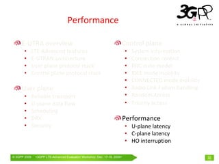 Performance

     E‐UTRA overview                                                  Control plane
       •      LTE Advanced features                                       •   System information
       •      E‐UTRAN architecture                                        •   Connection control
       •      User plane protocol stack                                   •   RRC state model
       •      Control plane protocol stack                                •   IDLE mode mobility
                                                                          •   CONNECTED mode mobility
     User plane                                                           •   Radio Link Failure handling
       •      Reliable transport                                          •   Random Access
       •      U‐plane data flow                                           •   Priority access
       •      Scheduling
       •      DRX                                                     Performance
       •      Security                                                    • U‐plane latency
                                                                          • C‐plane latency
                                                                          • HO interruption

© 3GPP 2009    <3GPPWorld Congress, Barcelona, 19th February 2009 2009>
               Mobile LTE-Advanced Evaluation Workshop, Dec. 17-18,                                         32
 