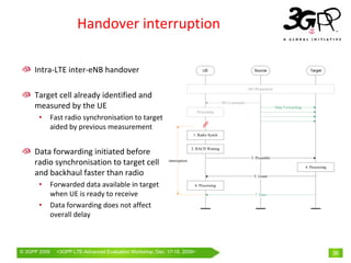 Handover interruption

     Intra‐LTE inter‐eNB handover                                                 UE                          Source                            Target



                                                                                                           HO Preparation
     Target cell already identified and 
                                                                                              HO Command
     measured by the UE                                                                                                     Data Forwarding
                                                                               Processing
       •      Fast radio synchronisation to target 
              aided by previous measurement
                                                                             1. Radio Synch


                                                                            2. RACH Waiting
     Data forwarding initiated before 
                                                                                                            3. Preamble
     radio synchronisation to target cell                    interruption
                                                                                                                                              4. Processing
     and backhaul faster than radio                                                                           5. Grant

       •      Forwarded data available in target                             6. Processing

              when UE is ready to receive                                                                     7. Data

       •      Data forwarding does not affect 
              overall delay



© 3GPP 2009     <3GPPWorld Congress, Barcelona, 19th February 2009 2009>
                Mobile LTE-Advanced Evaluation Workshop, Dec. 17-18,                                                                                          36
 
