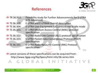 References
     TR 36.912:             Feasibility study for Further Advancements for E‐UTRA
                            (LTE‐Advanced) 
     TS 36.300:             E‐UTRA and E‐UTRAN Overall description
     TS 36.304:             E‐UTRA User Equipment (UE) procedures in idle mode
     TS 36.321:             E‐UTRA Medium Access Control (MAC) protocol 
                            specification
     TS 36.322:             E‐UTRA Radio Link Control (RLC) protocol specification
     TS 36.323:             E‐UTRA Packet Data Convergence Protocol (PDCP) 
                            specification
     TS 36.331:             E‐UTRA Radio Resource Control (RRC) Protocol 
                            specification

     Latest versions of these specifications can be acquired from:
      http://www.3gpp.org/ftp/Specs/html‐info/36‐series.htm



© 3GPP 2009   <3GPPWorld Congress, Barcelona, 19th February 2009 2009>
              Mobile LTE-Advanced Evaluation Workshop, Dec. 17-18,                   38
 
