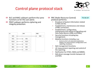 Control plane protocol stack

     RLC and MAC sublayers perform the same                          RRC (Radio Resource Control)                    TS 36.331
     functions as for the user plane.                                protocol performs:
     PDCP sublayer performs ciphering and                                •   Broadcast of System Information related 
     integrity protection.                                                   to NAS and AS;
                                                                         •   Establishment, maintenance and release 
                                                                             of RRC connection;
                                                                         •   Establishment, configuration, 
                                                                             maintenance and release of Signalling and  
                                                                             Data Radio Bearers (SRBs and DRBs);
                                                                         •   Security functions including key 
                                                                             management;
                                                                         •   Mobility functions including, e.g.:
                                                                               •   Control of UE cell selection/reselection; 
                                                                                   Paging; UE measurement configuration and 
                                                                                   reporting; Handover; 
                                                                         •   QoS management functions;
                                                                         •   UE measurement reporting and control of 
                                                                             the reporting;
                                                                         •   Notification for ETWS, CMAS and MBMS;
                                                                         •   NAS direct message transfer between UE 
                                                                             and NAS.




© 3GPP 2009   <3GPPWorld Congress, Barcelona, 19th February 2009 2009>
              Mobile LTE-Advanced Evaluation Workshop, Dec. 17-18,                                                              8
 