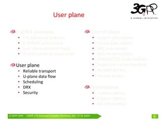 User plane

     E‐UTRA overview                                                  Control plane
       •      LTE Advanced features                                       •   System information
       •      E‐UTRAN architecture                                        •   Connection control
       •      User plane protocol stack                                   •   RRC state model
       •      Control plane protocol stack                                •   IDLE mode mobility
                                                                          •   CONNECTED mode mobility
     User plane                                                           •   Radio Link Failure handling
       •      Reliable transport                                          •   Random Access
       •      U‐plane data flow                                           •   Priority access
       •      Scheduling
       •      DRX                                                     Performance
       •      Security                                                    • U‐plane latency
                                                                          • C‐plane latency
                                                                          • HO interruption

© 3GPP 2009    <3GPPWorld Congress, Barcelona, 19th February 2009 2009>
               Mobile LTE-Advanced Evaluation Workshop, Dec. 17-18,                                         9
 