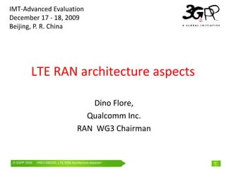 IMT‐Advanced Evaluation 
December 17 ‐ 18, 2009 
Beijing, P. R. China




           LTE RAN architecture aspects 

                                             Dino Flore, 
                                           Qualcomm Inc.
                                         RAN  WG3 Chairman


 © 3GPP 2009   <REV-090005, LTE RAN Architecture th February
               Mobile World Congress, Barcelona, 19aspects> 2009   1
 