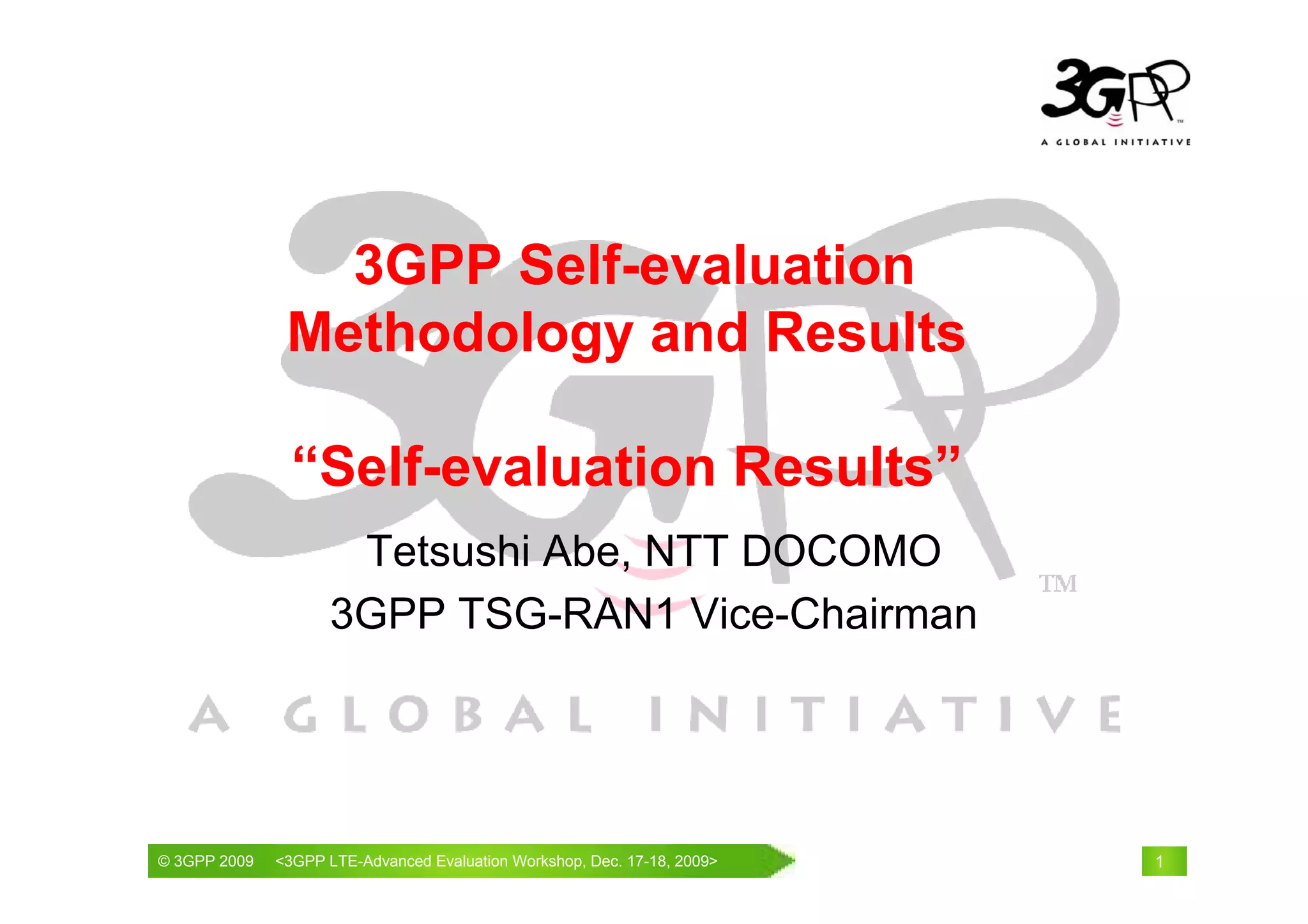 3GPP Self-evaluation
               Methodology and Results

               “Self-evaluation Results”
                     Tetsushi Abe, NTT DOCOMO
                    3GPP TSG-RAN1 Vice-Chairman




© 3GPP 2009                                     th
© 3GPP 2009   <3GPPWorld Congress, Barcelona, 19 February 2009 2009>
              Mobile LTE-Advanced Evaluation Workshop, Dec. 17-18,     1
 