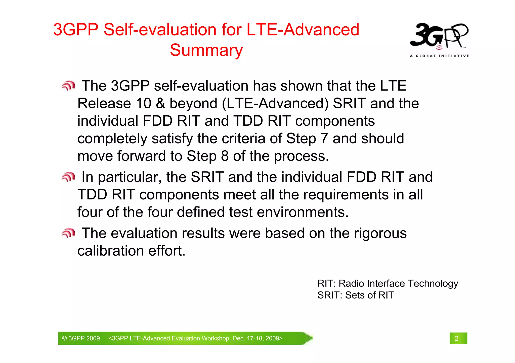 3GPP Self-evaluation for LTE-Advanced
              Summary

      The 3GPP self-evaluation has shown that the LTE
     Release 10 & beyond (LTE-Advanced) SRIT and the
     individual FDD RIT and TDD RIT components
     completely satisfy the criteria of Step 7 and should
     move forward to Step 8 of the process.
      In particular, the SRIT and the individual FDD RIT and
     TDD RIT components meet all the requirements in all
     four of the four defined test environments.
      The evaluation results were based on the rigorous
     calibration effort.

                                                                        RIT: Radio Interface Technology
                                                                        SRIT: Sets of RIT



 © 3GPP 2009                                     th
 © 3GPP 2009   <3GPPWorld Congress, Barcelona, 19 February 2009 2009>
               Mobile LTE-Advanced Evaluation Workshop, Dec. 17-18,                                   2
 