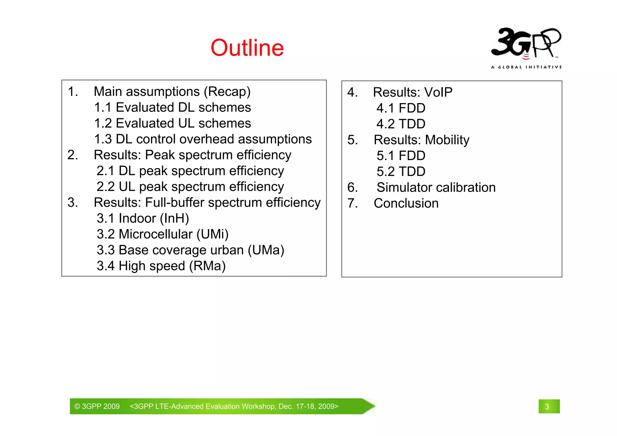 Outline
1.   Main assumptions (Recap)                                           4.   Results: VoIP
     1.1 Evaluated DL schemes                                                4.1 FDD
     1.2 Evaluated UL schemes                                                4.2 TDD
     1.3 DL control overhead assumptions                                5.   Results: Mobility
2.   Results: Peak spectrum efficiency                                       5.1 FDD
     2.1 DL peak spectrum efficiency                                         5.2 TDD
     2.2 UL peak spectrum efficiency                                    6.   Simulator calibration
3.   Results: Full-buffer spectrum efficiency                           7.   Conclusion
     3.1 Indoor (InH)
     3.2 Microcellular (UMi)
     3.3 Base coverage urban (UMa)
     3.4 High speed (RMa)




 © 3GPP 2009                                     th
 © 3GPP 2009   <3GPPWorld Congress, Barcelona, 19 February 2009 2009>
               Mobile LTE-Advanced Evaluation Workshop, Dec. 17-18,                                  3
 