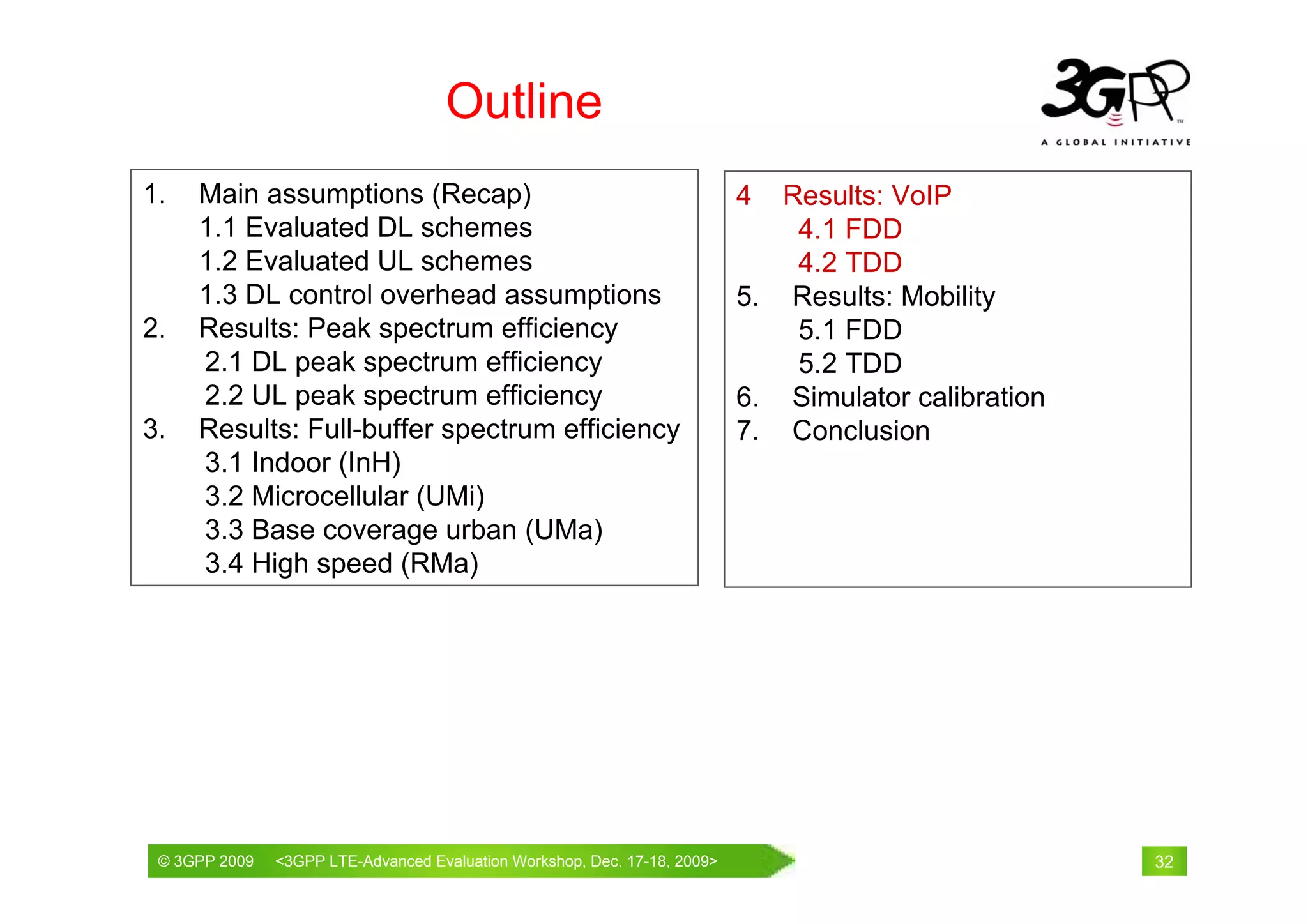 Outline
1.   Main assumptions (Recap)                                           4  Results: VoIP
     1.1 Evaluated DL schemes                                               4.1 FDD
     1.2 Evaluated UL schemes                                               4.2 TDD
     1.3 DL control overhead assumptions                                5. Results: Mobility
2.   Results: Peak spectrum efficiency                                      5.1 FDD
     2.1 DL peak spectrum efficiency                                        5.2 TDD
     2.2 UL peak spectrum efficiency                                    6. Simulator calibration
3.   Results: Full-buffer spectrum efficiency                           7. Conclusion
     3.1 Indoor (InH)
     3.2 Microcellular (UMi)
     3.3 Base coverage urban (UMa)
     3.4 High speed (RMa)




 © 3GPP 2009                                     th
 © 3GPP 2009   <3GPPWorld Congress, Barcelona, 19 February 2009 2009>
               Mobile LTE-Advanced Evaluation Workshop, Dec. 17-18,                                32
 