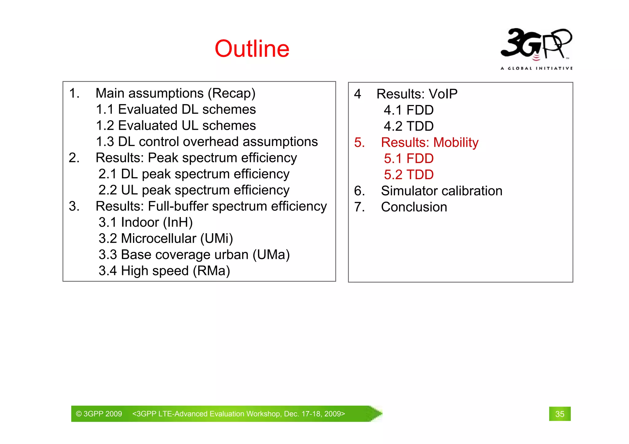 Outline
1.   Main assumptions (Recap)                                           4  Results: VoIP
     1.1 Evaluated DL schemes                                               4.1 FDD
     1.2 Evaluated UL schemes                                               4.2 TDD
     1.3 DL control overhead assumptions                                5. Results: Mobility
2.   Results: Peak spectrum efficiency                                      5.1 FDD
     2.1 DL peak spectrum efficiency                                        5.2 TDD
     2.2 UL peak spectrum efficiency                                    6. Simulator calibration
3.   Results: Full-buffer spectrum efficiency                           7. Conclusion
     3.1 Indoor (InH)
     3.2 Microcellular (UMi)
     3.3 Base coverage urban (UMa)
     3.4 High speed (RMa)




 © 3GPP 2009                                     th
 © 3GPP 2009   <3GPPWorld Congress, Barcelona, 19 February 2009 2009>
               Mobile LTE-Advanced Evaluation Workshop, Dec. 17-18,                                35
 
