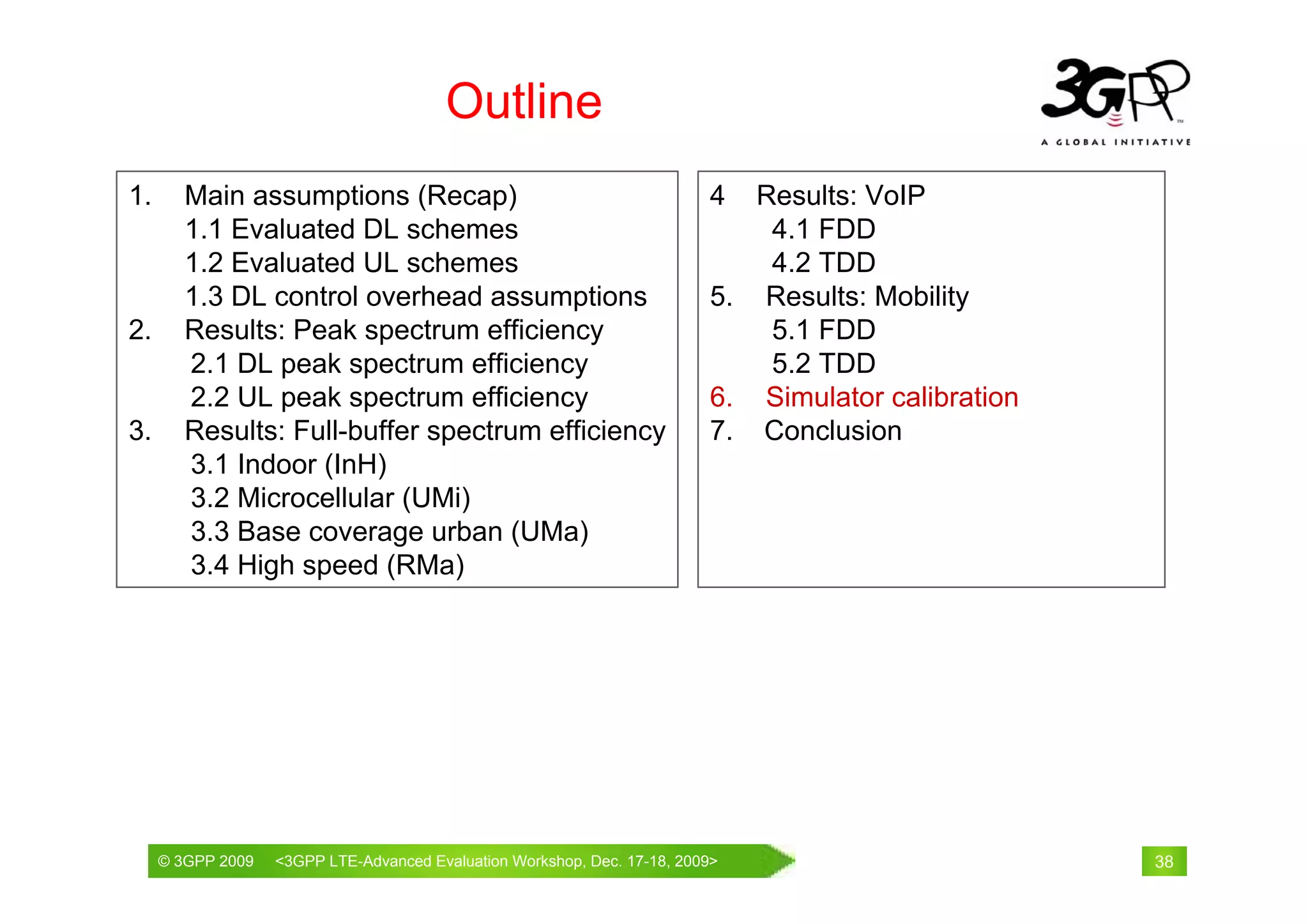 Outline
1.      Main assumptions (Recap)                                        4  Results: VoIP
        1.1 Evaluated DL schemes                                            4.1 FDD
        1.2 Evaluated UL schemes                                            4.2 TDD
        1.3 DL control overhead assumptions                             5. Results: Mobility
2.      Results: Peak spectrum efficiency                                   5.1 FDD
        2.1 DL peak spectrum efficiency                                     5.2 TDD
        2.2 UL peak spectrum efficiency                                 6. Simulator calibration
3.      Results: Full-buffer spectrum efficiency                        7. Conclusion
        3.1 Indoor (InH)
        3.2 Microcellular (UMi)
        3.3 Base coverage urban (UMa)
        3.4 High speed (RMa)




     © 3GPP 2009                                     th
     © 3GPP 2009   <3GPPWorld Congress, Barcelona, 19 February 2009 2009>
                   Mobile LTE-Advanced Evaluation Workshop, Dec. 17-18,                            38
 