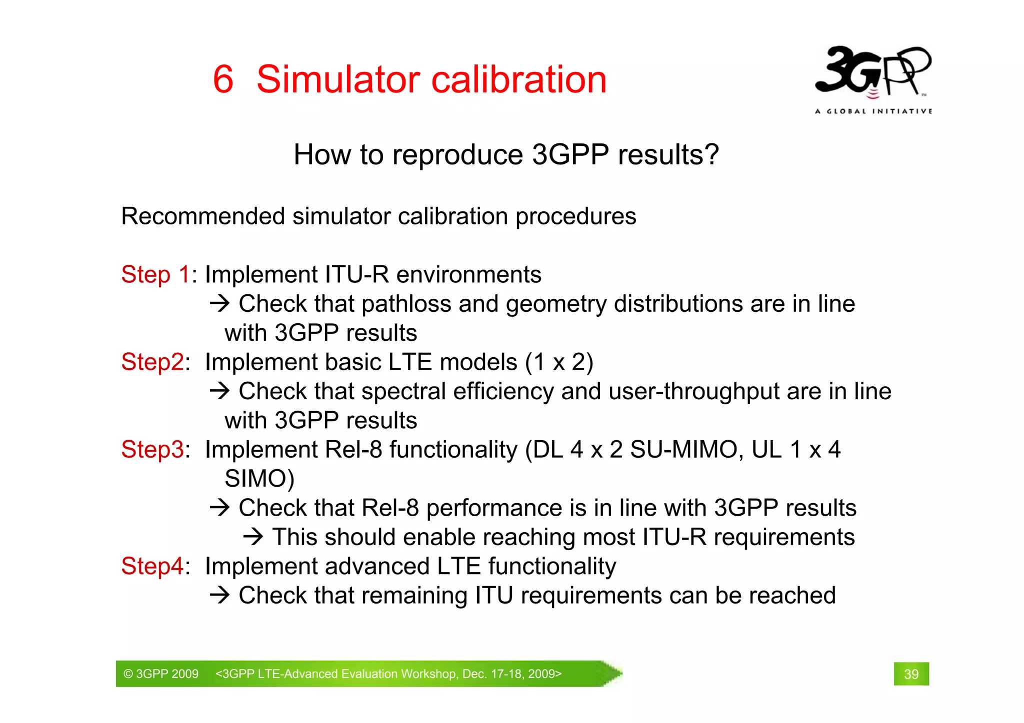 6 Simulator calibration
                          How to reproduce 3GPP results?

Recommended simulator calibration procedures

Step 1: Implement ITU-R environments
           Check that pathloss and geometry distributions are in line
          with 3GPP results
Step2: Implement basic LTE models (1 x 2)
           Check that spectral efficiency and user-throughput are in line
          with 3GPP results
Step3: Implement Rel-8 functionality (DL 4 x 2 SU-MIMO, UL 1 x 4
          SIMO)
           Check that Rel-8 performance is in line with 3GPP results
               This should enable reaching most ITU-R requirements
Step4: Implement advanced LTE functionality
           Check that remaining ITU requirements can be reached

© 3GPP 2009                                     th
© 3GPP 2009   <3GPPWorld Congress, Barcelona, 19 February 2009 2009>
              Mobile LTE-Advanced Evaluation Workshop, Dec. 17-18,          39
 