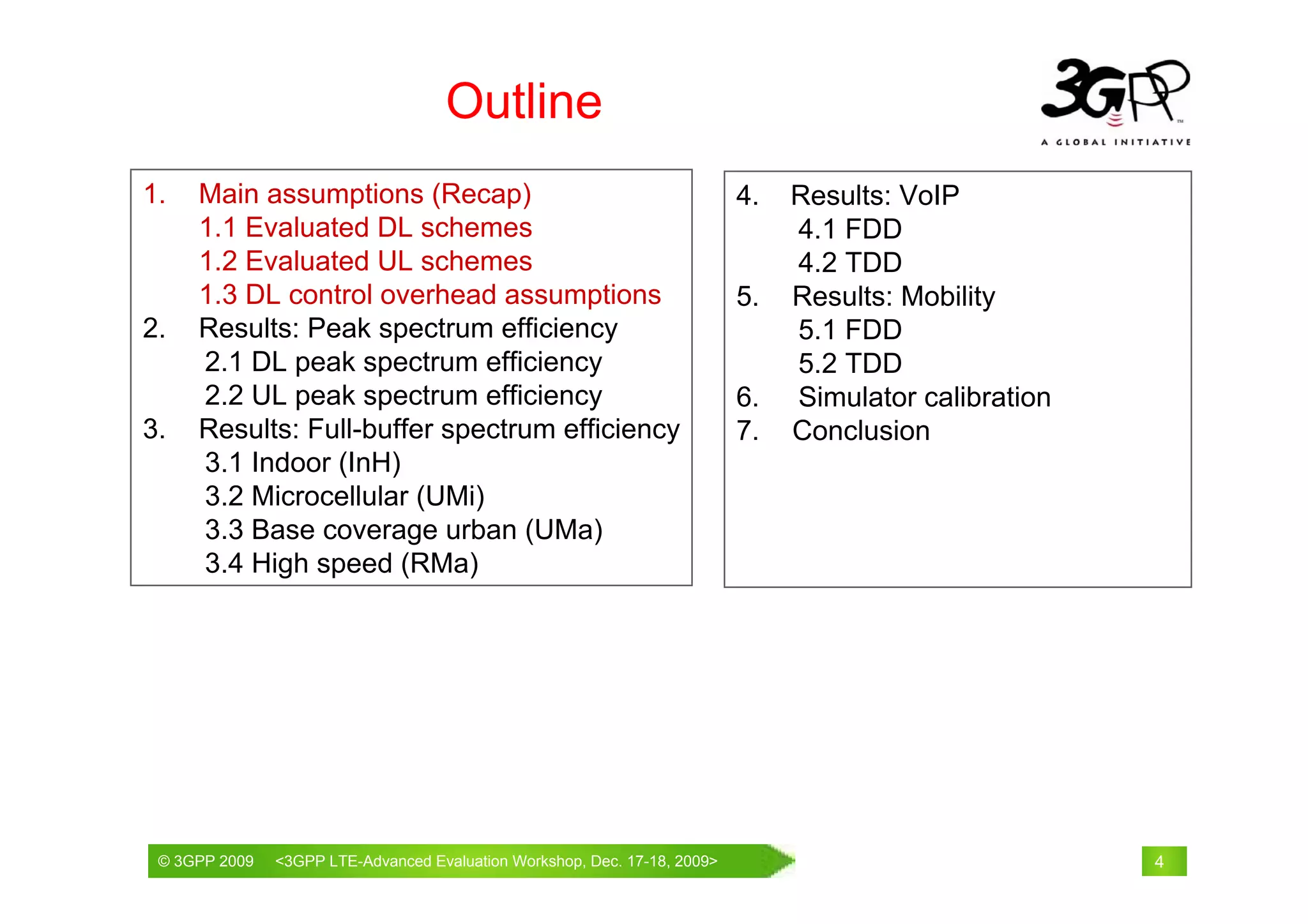 Outline
1.   Main assumptions (Recap)                                           4.   Results: VoIP
     1.1 Evaluated DL schemes                                                4.1 FDD
     1.2 Evaluated UL schemes                                                4.2 TDD
     1.3 DL control overhead assumptions                                5.   Results: Mobility
2.   Results: Peak spectrum efficiency                                       5.1 FDD
     2.1 DL peak spectrum efficiency                                         5.2 TDD
     2.2 UL peak spectrum efficiency                                    6.   Simulator calibration
3.   Results: Full-buffer spectrum efficiency                           7.   Conclusion
     3.1 Indoor (InH)
     3.2 Microcellular (UMi)
     3.3 Base coverage urban (UMa)
     3.4 High speed (RMa)




 © 3GPP 2009                                     th
 © 3GPP 2009   <3GPPWorld Congress, Barcelona, 19 February 2009 2009>
               Mobile LTE-Advanced Evaluation Workshop, Dec. 17-18,                                  4
 