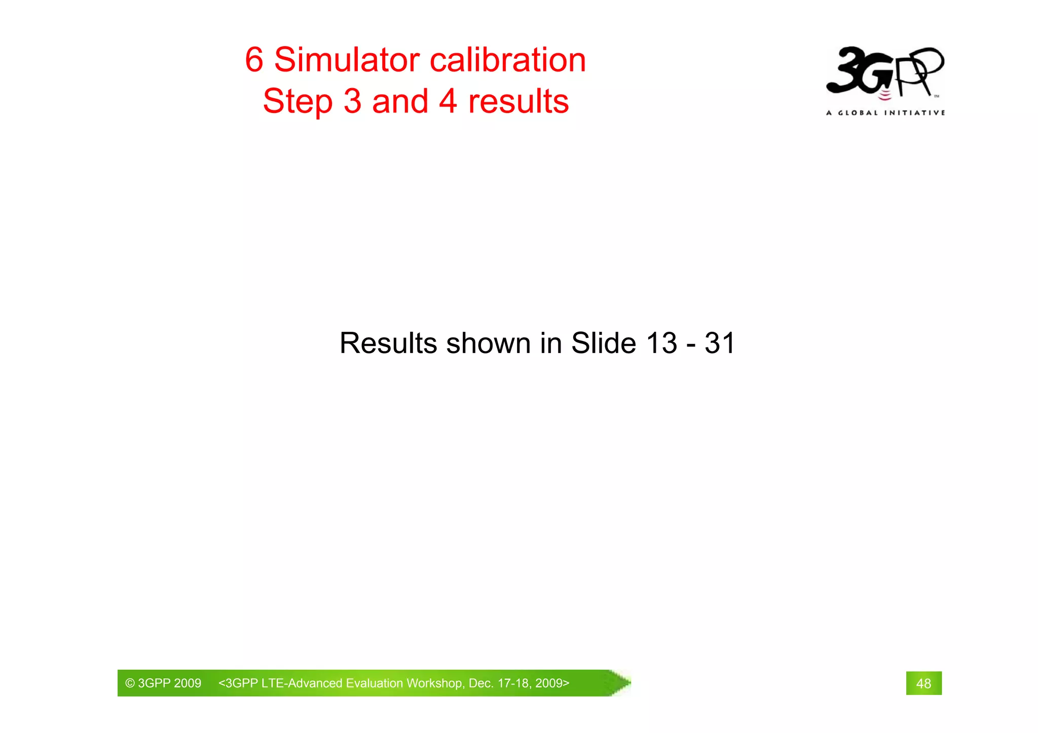 6 Simulator calibration
                   Step 3 and 4 results




                                Results shown in Slide 13 - 31




© 3GPP 2009                                     th
© 3GPP 2009   <3GPPWorld Congress, Barcelona, 19 February 2009 2009>
              Mobile LTE-Advanced Evaluation Workshop, Dec. 17-18,     48
 