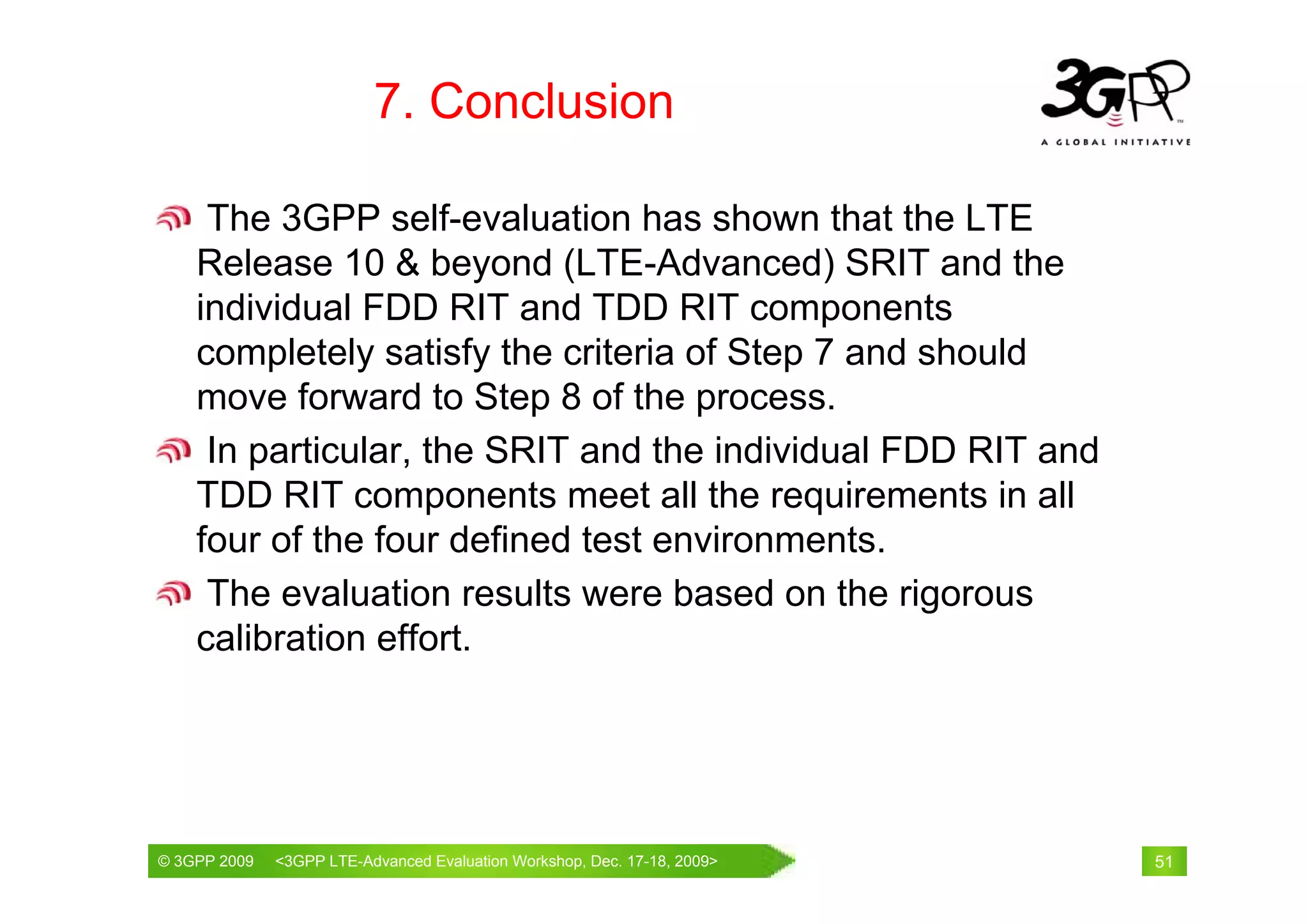 7. Conclusion

     The 3GPP self-evaluation has shown that the LTE
    Release 10 & beyond (LTE-Advanced) SRIT and the
    individual FDD RIT and TDD RIT components
    completely satisfy the criteria of Step 7 and should
    move forward to Step 8 of the process.
     In particular, the SRIT and the individual FDD RIT and
    TDD RIT components meet all the requirements in all
    four of the four defined test environments.
     The evaluation results were based on the rigorous
    calibration effort.




© 3GPP 2009                                     th
© 3GPP 2009   <3GPPWorld Congress, Barcelona, 19 February 2009 2009>
              Mobile LTE-Advanced Evaluation Workshop, Dec. 17-18,     51
 