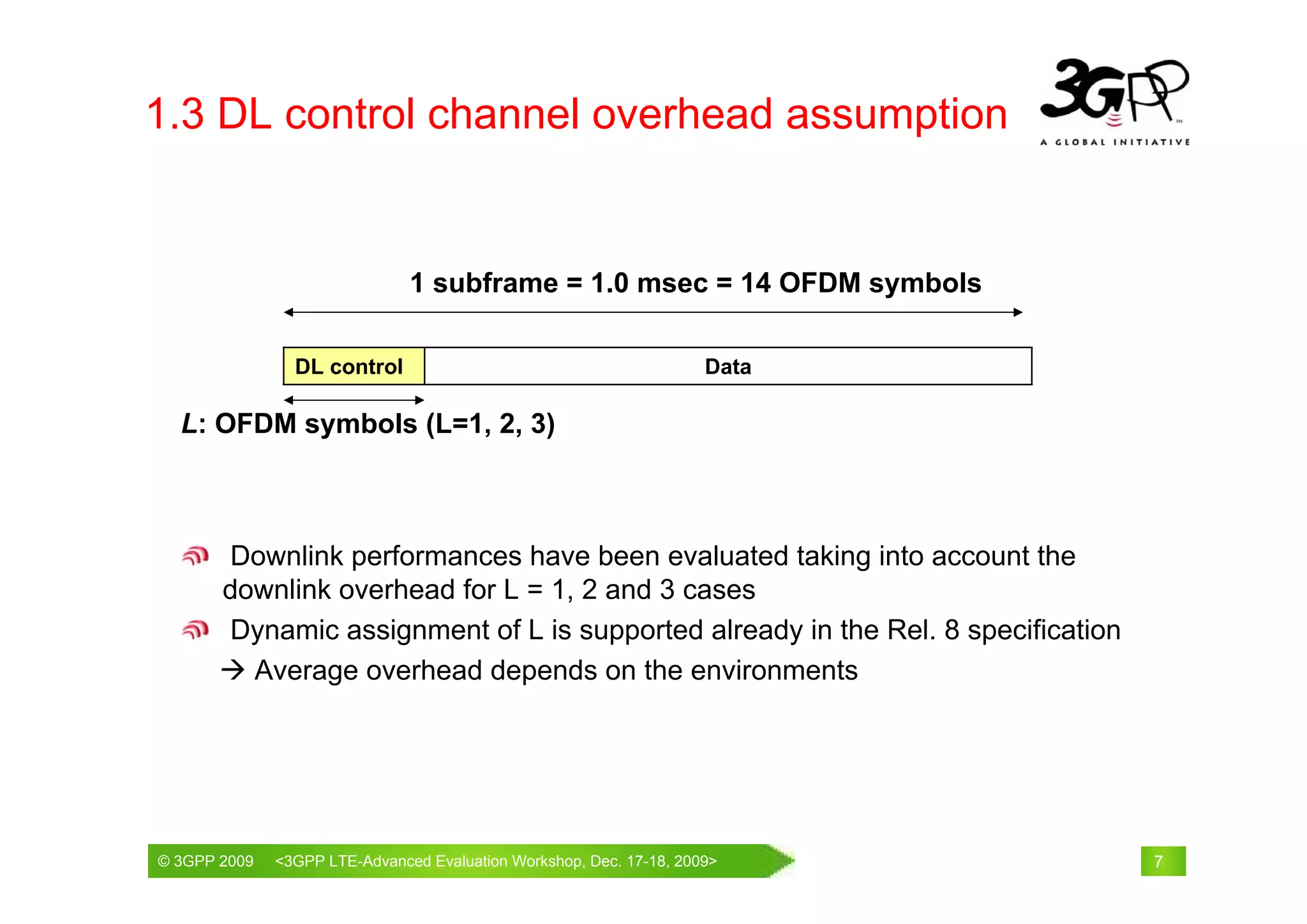 1.3 DL control channel overhead assumption


                              1 subframe = 1.0 msec = 14 OFDM symbols

                DL control                                        Data

  L: OFDM symbols (L=1, 2, 3)



       Downlink performances have been evaluated taking into account the
       downlink overhead for L = 1, 2 and 3 cases
       Dynamic assignment of L is supported already in the Rel. 8 specification
         Average overhead depends on the environments




© 3GPP 2009                                     th
© 3GPP 2009   <3GPPWorld Congress, Barcelona, 19 February 2009 2009>
              Mobile LTE-Advanced Evaluation Workshop, Dec. 17-18,                7
 