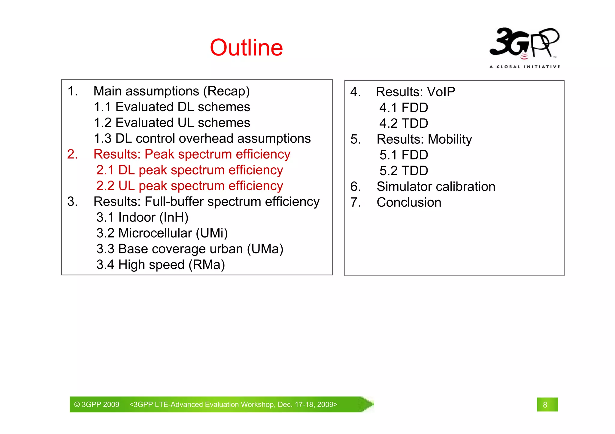 Outline
1.   Main assumptions (Recap)                                           4.   Results: VoIP
     1.1 Evaluated DL schemes                                                4.1 FDD
     1.2 Evaluated UL schemes                                                4.2 TDD
     1.3 DL control overhead assumptions                                5.   Results: Mobility
2.   Results: Peak spectrum efficiency                                       5.1 FDD
     2.1 DL peak spectrum efficiency                                         5.2 TDD
     2.2 UL peak spectrum efficiency                                    6.   Simulator calibration
3.   Results: Full-buffer spectrum efficiency                           7.   Conclusion
     3.1 Indoor (InH)
     3.2 Microcellular (UMi)
     3.3 Base coverage urban (UMa)
     3.4 High speed (RMa)




 © 3GPP 2009                                     th
 © 3GPP 2009   <3GPPWorld Congress, Barcelona, 19 February 2009 2009>
               Mobile LTE-Advanced Evaluation Workshop, Dec. 17-18,                                  8
 