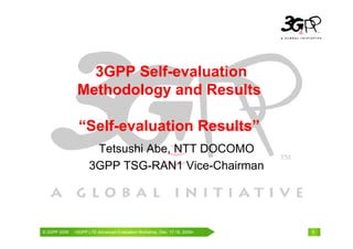 3GPP Self-evaluation
               Methodology and Results

               “Self-evaluation Results”
                     Tetsushi Abe, NTT DOCOMO
                    3GPP TSG-RAN1 Vice-Chairman




© 3GPP 2009                                     th
© 3GPP 2009   <3GPPWorld Congress, Barcelona, 19 February 2009 2009>
              Mobile LTE-Advanced Evaluation Workshop, Dec. 17-18,     1
 