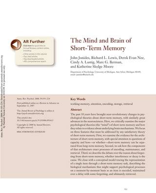 AR Further                                  The Mind and Brain of
                                                                                           Click here for quick links to
                                                                                           Annual Reviews content online,
                                                                                           including:
                                                                                                                                       Short-Term Memory
                                                                                           • Other articles in this volume
Annu. Rev. Psychol. 2008.59:193-224. Downloaded from arjournals.annualreviews.org




                                                                                           • Top cited articles
                                                                                           • Top downloaded articles                   John Jonides, Richard L. Lewis, Derek Evan Nee,
                                                                                           • AR’s comprehensive search
                                                                                                                                       Cindy A. Lustig, Marc G. Berman,
                                                                                                                                       and Katherine Sledge Moore
        by National Taiwan University on 10/02/09. For personal use only.




                                                                                                                                       Department of Psychology, University of Michigan, Ann Arbor, Michigan 48109;
                                                                                                                                       email: jjonides@umich.edu




                                                                                    Annu. Rev. Psychol. 2008. 59:193–224               Key Words
                                                                                    First published online as a Review in Advance on   working memory, attention, encoding, storage, retrieval
                                                                                    September 12, 2007

                                                                                    The Annual Review of Psychology is online at       Abstract
                                                                                    http://psych.annualreviews.org
                                                                                                                                       The past 10 years have brought near-revolutionary changes in psy-
                                                                                    This article’s doi:                                chological theories about short-term memory, with similarly great
                                                                                    10.1146/annurev.psych.59.103006.093615
                                                                                                                                       advances in the neurosciences. Here, we critically examine the major
                                                                                    Copyright c 2008 by Annual Reviews.                psychological theories (the “mind”) of short-term memory and how
                                                                                    All rights reserved
                                                                                                                                       they relate to evidence about underlying brain mechanisms. We focus
                                                                                    0066-4308/08/0203-0193$20.00                       on three features that must be addressed by any satisfactory theory
                                                                                                                                       of short-term memory. First, we examine the evidence for the archi-
                                                                                                                                       tecture of short-term memory, with special attention to questions of
                                                                                                                                       capacity and how—or whether—short-term memory can be sepa-
                                                                                                                                       rated from long-term memory. Second, we ask how the components
                                                                                                                                       of that architecture enact processes of encoding, maintenance, and
                                                                                                                                       retrieval. Third, we describe the debate over the reason about forget-
                                                                                                                                       ting from short-term memory, whether interference or decay is the
                                                                                                                                       cause. We close with a conceptual model tracing the representation
                                                                                                                                       of a single item through a short-term memory task, describing the
                                                                                                                                       biological mechanisms that might support psychological processes
                                                                                                                                       on a moment-by-moment basis as an item is encoded, maintained
                                                                                                                                       over a delay with some forgetting, and ultimately retrieved.




                                                                                                                                                                                                193
 