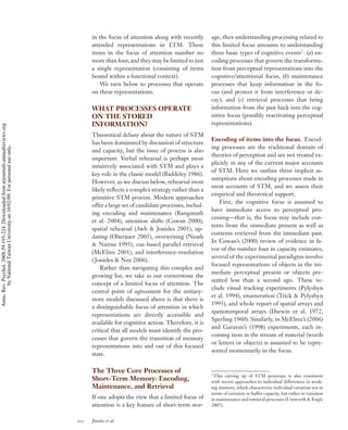 in the focus of attention along with recently       age, then understanding processing related to
                                                                                          attended representations in LTM. These              this limited focus amounts to understanding
                                                                                          items in the focus of attention number no           three basic types of cognitive events2 : (a) en-
                                                                                          more than four, and they may be limited to just     coding processes that govern the transforma-
                                                                                          a single representation (consisting of items        tion from perceptual representations into the
                                                                                          bound within a functional context).                 cognitive/attentional focus, (b) maintenance
                                                                                              We turn below to processes that operate         processes that keep information in the fo-
                                                                                          on these representations.                           cus (and protect it from interference or de-
                                                                                                                                              cay), and (c) retrieval processes that bring
                                                                                          WHAT PROCESSES OPERATE                              information from the past back into the cog-
                                                                                          ON THE STORED                                       nitive focus (possibly reactivating perceptual
                                                                                          INFORMATION?                                        representations).
Annu. Rev. Psychol. 2008.59:193-224. Downloaded from arjournals.annualreviews.org




                                                                                          Theoretical debate about the nature of STM
                                                                                                                                              Encoding of items into the focus. Encod-
                                                                                          has been dominated by discussion of structure
                                                                                                                                              ing processes are the traditional domain of
        by National Taiwan University on 10/02/09. For personal use only.




                                                                                          and capacity, but the issue of process is also
                                                                                                                                              theories of perception and are not treated ex-
                                                                                          important. Verbal rehearsal is perhaps most
                                                                                                                                              plicitly in any of the current major accounts
                                                                                          intuitively associated with STM and plays a
                                                                                                                                              of STM. Here we outline three implicit as-
                                                                                          key role in the classic model (Baddeley 1986).
                                                                                                                                              sumptions about encoding processes made in
                                                                                          However, as we discuss below, rehearsal most
                                                                                                                                              most accounts of STM, and we assess their
                                                                                          likely reﬂects a complex strategy rather than a
                                                                                                                                              empirical and theoretical support.
                                                                                          primitive STM process. Modern approaches
                                                                                                                                                  First, the cognitive focus is assumed to
                                                                                          offer a large set of candidate processes, includ-
                                                                                                                                              have immediate access to perceptual pro-
                                                                                          ing encoding and maintenance (Ranganath
                                                                                                                                              cessing—that is, the focus may include con-
                                                                                          et al. 2004), attention shifts (Cowan 2000),
                                                                                                                                              tents from the immediate present as well as
                                                                                          spatial rehearsal (Awh & Jonides 2001), up-
                                                                                                                                              contents retrieved from the immediate past.
                                                                                          dating (Oberauer 2005), overwriting (Neath
                                                                                                                                              In Cowan’s (2000) review of evidence in fa-
                                                                                          & Nairne 1995), cue-based parallel retrieval
                                                                                                                                              vor of the number four in capacity estimates,
                                                                                          (McElree 2001), and interference-resolution
                                                                                                                                              several of the experimental paradigms involve
                                                                                          ( Jonides & Nee 2006).
                                                                                                                                              focused representations of objects in the im-
                                                                                              Rather than navigating this complex and
                                                                                                                                              mediate perceptual present or objects pre-
                                                                                          growing list, we take as our cornerstone the
                                                                                                                                              sented less than a second ago. These in-
                                                                                          concept of a limited focus of attention. The
                                                                                                                                              clude visual tracking experiments (Pylyshyn
                                                                                          central point of agreement for the unitary-
                                                                                                                                              et al. 1994), enumeration (Trick & Pylyshyn
                                                                                          store models discussed above is that there is
                                                                                                                                              1993), and whole report of spatial arrays and
                                                                                          a distinguishable focus of attention in which
                                                                                                                                              spatiotemporal arrays (Darwin et al. 1972,
                                                                                          representations are directly accessible and
                                                                                                                                              Sperling 1960). Similarly, in McElree’s (2006)
                                                                                          available for cognitive action. Therefore, it is
                                                                                                                                              and Garavan’s (1998) experiments, each in-
                                                                                          critical that all models must identify the pro-
                                                                                                                                              coming item in the stream of material (words
                                                                                          cesses that govern the transition of memory
                                                                                                                                              or letters or objects) is assumed to be repre-
                                                                                          representations into and out of this focused
                                                                                                                                              sented momentarily in the focus.
                                                                                          state.

                                                                                          The Three Core Processes of                         2
                                                                                                                                               This carving up of STM processes is also consistent
                                                                                          Short-Term Memory: Encoding,                        with recent approaches to individual differences in work-
                                                                                          Maintenance, and Retrieval                          ing memory, which characterize individual variation not in
                                                                                                                                              terms of variation in buffer capacity, but rather in variation
                                                                                          If one adopts the view that a limited focus of      in maintenance and retrieval processes (Unsworth & Engle
                                                                                          attention is a key feature of short-term stor-      2007).


                                                                                    202   Jonides et al.
 