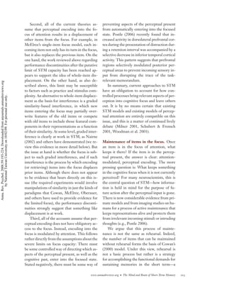 Second, all of the current theories as-         preventing aspects of the perceptual present
                                                                                    sume that perceptual encoding into the fo-          from automatically entering into the focused
                                                                                    cus of attention results in a displacement of       state. Postle (2006) recently found that in-
                                                                                    other items from the focus. For example, in         creased activity in dorsolateral prefrontal cor-
                                                                                    McElree’s single-item focus model, each in-         tex during the presentation of distraction dur-
                                                                                    coming item not only has its turn in the focus,     ing a retention interval was accompanied by a
                                                                                    but it also replaces the previous item. On the      selective decrease in inferior temporal cortical
                                                                                    one hand, the work reviewed above regarding         activity. This pattern suggests that prefrontal
                                                                                    performance discontinuities after the putative      regions selectively modulated posterior per-
                                                                                    limit of STM capacity has been reached ap-          ceptual areas to prevent incoming sensory in-
                                                                                    pears to support the idea of whole-item dis-        put from disrupting the trace of the task-
                                                                                    placement. On the other hand, as also de-           relevant memorandum.
Annu. Rev. Psychol. 2008.59:193-224. Downloaded from arjournals.annualreviews.org




                                                                                    scribed above, this limit may be susceptible            In summary, current approaches to STM
                                                                                    to factors such as practice and stimulus com-       have an obligation to account for how con-
                                                                                    plexity. An alternative to whole-item displace-     trolled processes bring relevant aspects of per-
        by National Taiwan University on 10/02/09. For personal use only.




                                                                                    ment as the basis for interference is a graded      ception into cognitive focus and leave others
                                                                                    similarity-based interference, in which new         out. It is by no means certain that existing
                                                                                    items entering the focus may partially over-        STM models and existing models of percep-
                                                                                    write features of the old items or compete          tual attention are entirely compatible on this
                                                                                    with old items to include those featural com-       issue, and this is a matter of continued lively
                                                                                    ponents in their representations as a function      debate (Milner 2001, Schubert & Frensch
                                                                                    of their similarity. At some level, graded inter-   2001, Woodman et al. 2001).
                                                                                    ference is clearly at work in STM, as Nairne
                                                                                    (2002) and others have demonstrated (we re-         Maintenance of items in the focus. Once
                                                                                    view this evidence in more detail below). But       an item is in the focus of attention, what
                                                                                    the issue at hand is whether the focus is sub-      keeps it there? If the item is in the percep-
                                                                                    ject to such graded interference, and if such       tual present, the answer is clear: attention-
                                                                                    interference is the process by which encoding       modulated, perceptual encoding. The more
                                                                                    (or retrieving) items into the focus displaces      pressing question is: What keeps something
                                                                                    prior items. Although there does not appear         in the cognitive focus when it is not currently
                                                                                    to be evidence that bears directly on this is-      perceived? For many neuroscientists, this is
                                                                                    sue (the required experiments would involve         the central question of STM—how informa-
                                                                                    manipulations of similarity in just the kinds of    tion is held in mind for the purpose of fu-
                                                                                    paradigms that Cowan, McElree, Oberauer,            ture action after the perceptual input is gone.
                                                                                    and others have used to provide evidence for        There is now considerable evidence from pri-
                                                                                    the limited focus), the performance disconti-       mate models and from imaging studies on hu-
                                                                                    nuities strongly suggest that something like        mans for a process of active maintenance that
                                                                                    displacement is at work.                            keeps representations alive and protects them
                                                                                        Third, all of the accounts assume that per-     from irrelevant incoming stimuli or intruding
                                                                                    ceptual encoding does not have obligatory ac-       thoughts (e.g., Postle 2006).
                                                                                    cess to the focus. Instead, encoding into the           We argue that this process of mainte-
                                                                                    focus is modulated by attention. This follows       nance is not the same as rehearsal. Indeed,
                                                                                    rather directly from the assumptions about the      the number of items that can be maintained
                                                                                    severe limits on focus capacity: There must         without rehearsal forms the basis of Cowan’s
                                                                                    be some controlled way of directing which as-       (2000) model. Under this view, rehearsal is
                                                                                    pects of the perceptual present, as well as the     not a basic process but rather is a strategy
                                                                                    cognitive past, enter into the focused state.       for accomplishing the functional demands for
                                                                                    Stated negatively, there must be some way of        sustaining memories in the short term—a

                                                                                                                                www.annualreviews.org • The Mind and Brain of Short-Term Memory   203
 