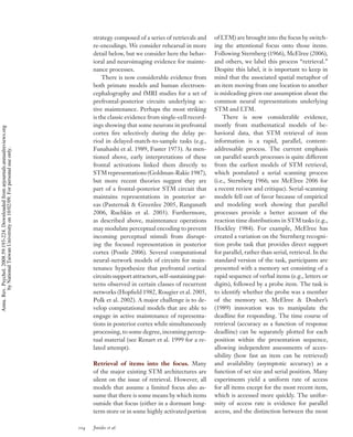 strategy composed of a series of retrievals and     of LTM) are brought into the focus by switch-
                                                                                          re-encodings. We consider rehearsal in more         ing the attentional focus onto those items.
                                                                                          detail below, but we consider here the behav-       Following Sternberg (1966), McElree (2006),
                                                                                          ioral and neuroimaging evidence for mainte-         and others, we label this process “retrieval.”
                                                                                          nance processes.                                    Despite this label, it is important to keep in
                                                                                              There is now considerable evidence from         mind that the associated spatial metaphor of
                                                                                          both primate models and human electroen-            an item moving from one location to another
                                                                                          cephalography and fMRI studies for a set of         is misleading given our assumption about the
                                                                                          prefrontal-posterior circuits underlying ac-        common neural representations underlying
                                                                                          tive maintenance. Perhaps the most striking         STM and LTM.
                                                                                          is the classic evidence from single-cell record-        There is now considerable evidence,
                                                                                          ings showing that some neurons in prefrontal        mostly from mathematical models of be-
Annu. Rev. Psychol. 2008.59:193-224. Downloaded from arjournals.annualreviews.org




                                                                                          cortex ﬁre selectively during the delay pe-         havioral data, that STM retrieval of item
                                                                                          riod in delayed-match-to-sample tasks (e.g.,        information is a rapid, parallel, content-
                                                                                          Funahashi et al. 1989, Fuster 1973). As men-        addressable process. The current emphasis
        by National Taiwan University on 10/02/09. For personal use only.




                                                                                          tioned above, early interpretations of these        on parallel search processes is quite different
                                                                                          frontal activations linked them directly to         from the earliest models of STM retrieval,
                                                                                          STM representations (Goldman-Rakic 1987),           which postulated a serial scanning process
                                                                                          but more recent theories suggest they are           (i.e., Sternberg 1966; see McElree 2006 for
                                                                                          part of a frontal-posterior STM circuit that        a recent review and critique). Serial-scanning
                                                                                          maintains representations in posterior ar-          models fell out of favor because of empirical
                                                                                          eas (Pasternak & Greenlee 2005, Ranganath           and modeling work showing that parallel
                                                                                          2006, Ruchkin et al. 2003). Furthermore,            processes provide a better account of the
                                                                                          as described above, maintenance operations          reaction time distributions in STM tasks (e.g.,
                                                                                          may modulate perceptual encoding to prevent         Hockley 1984). For example, McElree has
                                                                                          incoming perceptual stimuli from disrupt-           created a variation on the Sternberg recogni-
                                                                                          ing the focused representation in posterior         tion probe task that provides direct support
                                                                                          cortex (Postle 2006). Several computational         for parallel, rather than serial, retrieval. In the
                                                                                          neural-network models of circuits for main-         standard version of the task, participants are
                                                                                          tenance hypothesize that prefrontal cortical        presented with a memory set consisting of a
                                                                                          circuits support attractors, self-sustaining pat-   rapid sequence of verbal items (e.g., letters or
                                                                                          terns observed in certain classes of recurrent      digits), followed by a probe item. The task is
                                                                                          networks (Hopﬁeld 1982, Rougier et al. 2005,        to identify whether the probe was a member
                                                                                          Polk et al. 2002). A major challenge is to de-      of the memory set. McElree & Dosher’s
                                                                                          velop computational models that are able to         (1989) innovation was to manipulate the
                                                                                          engage in active maintenance of representa-         deadline for responding. The time course of
                                                                                          tions in posterior cortex while simultaneously      retrieval (accuracy as a function of response
                                                                                          processing, to some degree, incoming percep-        deadline) can be separately plotted for each
                                                                                          tual material (see Renart et al. 1999 for a re-     position within the presentation sequence,
                                                                                          lated attempt).                                     allowing independent assessments of acces-
                                                                                                                                              sibility (how fast an item can be retrieved)
                                                                                          Retrieval of items into the focus. Many             and availability (asymptotic accuracy) as a
                                                                                          of the major existing STM architectures are         function of set size and serial position. Many
                                                                                          silent on the issue of retrieval. However, all      experiments yield a uniform rate of access
                                                                                          models that assume a limited focus also as-         for all items except for the most recent item,
                                                                                          sume that there is some means by which items        which is accessed more quickly. The unifor-
                                                                                          outside that focus (either in a dormant long-       mity of access rate is evidence for parallel
                                                                                          term store or in some highly activated portion      access, and the distinction between the most

                                                                                    204   Jonides et al.
 